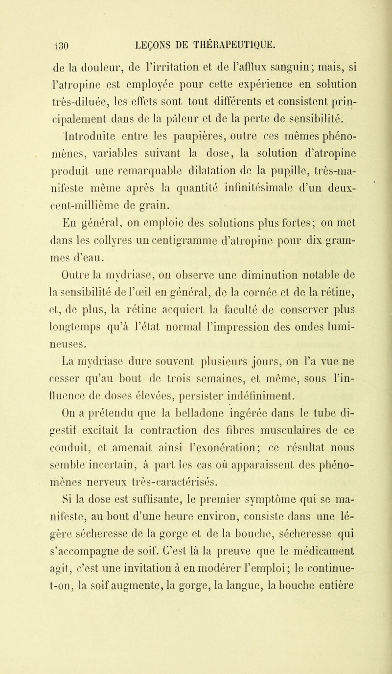 de la douleur, de l’irritation et de l’afflux sanguin; mais, si l’atropine est employée pour cette expérience en solution très-diluée, les effets sont tout différents et consistent prin- cipalement dans de la pâleur et de la perte de sensibilité. Introduite entre les paupières, outre ces mêmes phéno- mènes, variables suivant la dose, la solution d’atropine produit une remarquable dilatation de la pupille, très-ma- nifeste même après la quantité infinitésimale d’un deux- cent-millième de grain. En général, on emploie des solutions plus fortes; on met dans les collyres un centigramme d’atropine pour dix gram- mes d’eau. Outre la mvdriase, on observe une diminution notable de la sensibilité de l’œil en général, de la cornée et de la rétine, et, de plus, la rétine acquiert la faculté de conserver plus longtemps qu’à l’état normal l’impression des ondes lumi- neuses. La mydriase dure souvent plusieurs jours, on l’a vue ne cesser qu’au bout de trois semaines, et même, sous l’in- fluence de doses élevées, persister indéfiniment. On a prétendu que fa belladone ingérée dans le tube di- gestif excitait la contraction des fibres musculaires de ce conduit, et amenait ainsi l’exonération; ce résultat nous semble incertain, à part les cas où apparaissent des phéno- mènes nerveux très-caractérisés. Si la dose est suffisante, le premier symptôme qui se ma- nifeste, au bout d’une heure environ, consiste dans une lé- gère sécheresse de la gorge et de la bouche, sécheresse qui s’accompagne de soif. C’est là la preuve que le médicament agit, c’est une invitation à en modérer l’emploi; le continue- t-on, la soif augmente, la gorge, la langue, la bouche entière