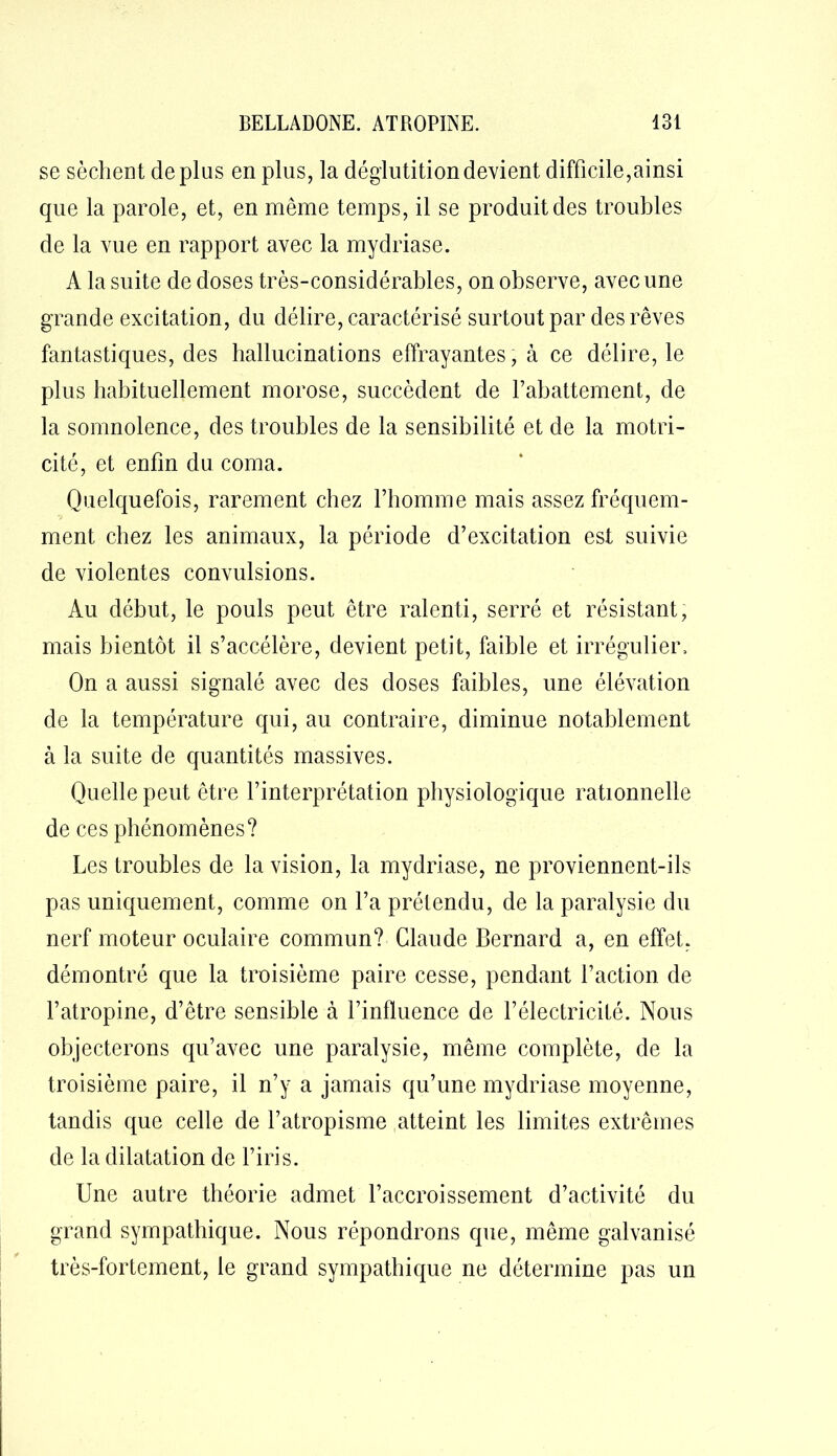 se sèchent déplus en plus, la déglutition devient difficile,ainsi que la parole, et, en même temps, il se produit des troubles de la vue en rapport avec la mydriase. A la suite de doses très-considérables, on observe, avec une grande excitation, du délire, caractérisé surtout par des rêves fantastiques, des hallucinations effrayantes, à ce délire, le plus habituellement morose, succèdent de l’abattement, de la somnolence, des troubles de la sensibilité et de la motri- cité, et enfin du coma. Quelquefois, rarement chez l’homme mais assez fréquem- ment chez les animaux, la période d’excitation est suivie de violentes convulsions. Au début, le pouls peut être ralenti, serré et résistant, mais bientôt il s’accélère, devient petit, faible et irrégulier. On a aussi signalé avec des doses faibles, une élévation de la température qui, au contraire, diminue notablement à la suite de quantités massives. Quelle peut être l’interprétation physiologique rationnelle de ces phénomènes? Les troubles de la vision, la mydriase, ne proviennent-ils pas uniquement, comme on l’a prétendu, de la paralysie du nerf moteur oculaire commun? Claude Bernard a, en effet, démontré que la troisième paire cesse, pendant l’action de l’atropine, d’être sensible à l’influence de l’électricité. Nous objecterons qu’avec une paralysie, même complète, de la troisième paire, il n’y a jamais qu’une mydriase moyenne, tandis que celle de l’atropisme atteint les limites extrêmes de la dilatation de l’iris. Une autre théorie admet l’accroissement d’activité du grand sympathique. Nous répondrons que, même galvanisé très-fortement, le grand sympathique ne détermine pas un