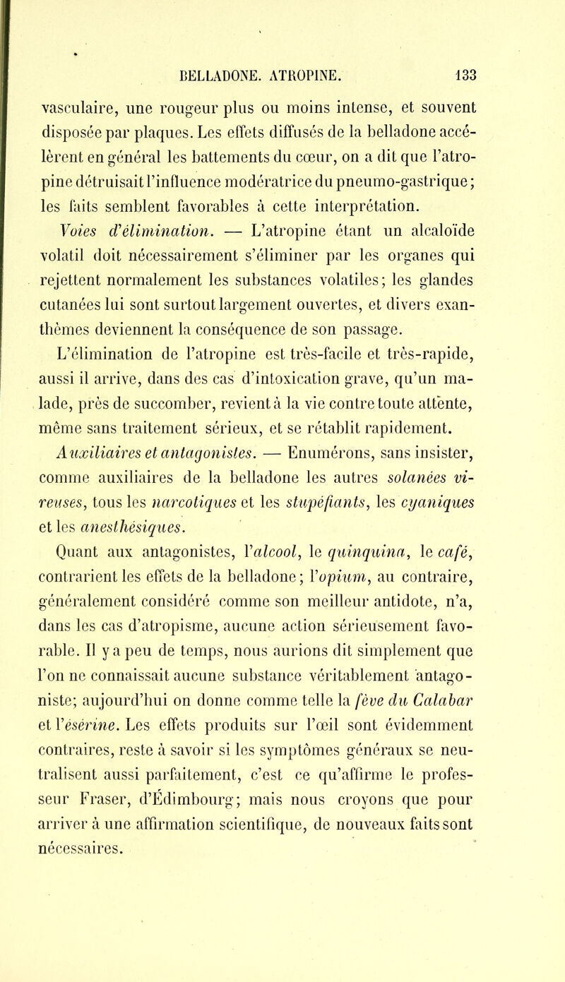vasculaire, une rougeur plus ou moins intense, et souvent disposée par plaques. Les effets diffusés de la belladone accé- lèrent en général les battements du cœur, on a dit que l’atro- pine détruisait l’influence modératrice du pneumo-gastrique ; les laits semblent favorables à cette interprétation. Voies d’élimination. — L’atropine étant un alcaloïde volatil doit nécessairement s’éliminer par les organes qui rejettent normalement les substances volatiles; les glandes cutanées lui sont surtout largement ouvertes, et divers exan- thèmes deviennent la conséquence de son passage. L’élimination de l’atropine est très-facile et très-rapide, aussi il arrive, dans des cas d’intoxication grave, qu’un ma- lade, près de succomber, revient à la vie contre toute attente, même sans traitement sérieux, et se rétablit rapidement. Auxiliaires et antagonistes. — Enumérons, sans insister, comme auxiliaires de la belladone les autres solanées vi- neuses, tous les narcotiques et les stupéfiants, les cyaniques et les anesthésiques. Quant aux antagonistes, Y alcool, le quinquina, le café, contrarient les effets de la belladone; Y opium, au contraire, généralement considéré comme son meilleur antidote, n’a, dans les cas d’atropisme, aucune action sérieusement favo- rable. Il y a peu de temps, nous aurions dit simplement que l’on ne connaissait aucune substance véritablement antago- niste; aujourd’hui on donne comme telle la fève du Calabar et Yésérine. Les effets produits sur l’œil sont évidemment contraires, reste à savoir si les symptômes généraux se neu- tralisent aussi parfaitement, c’est ce qu’affirme le profes- seur Fraser, d’Edimbourg; mais nous croyons que pour arriver à une affirmation scientifique, de nouveaux faits sont nécessaires.
