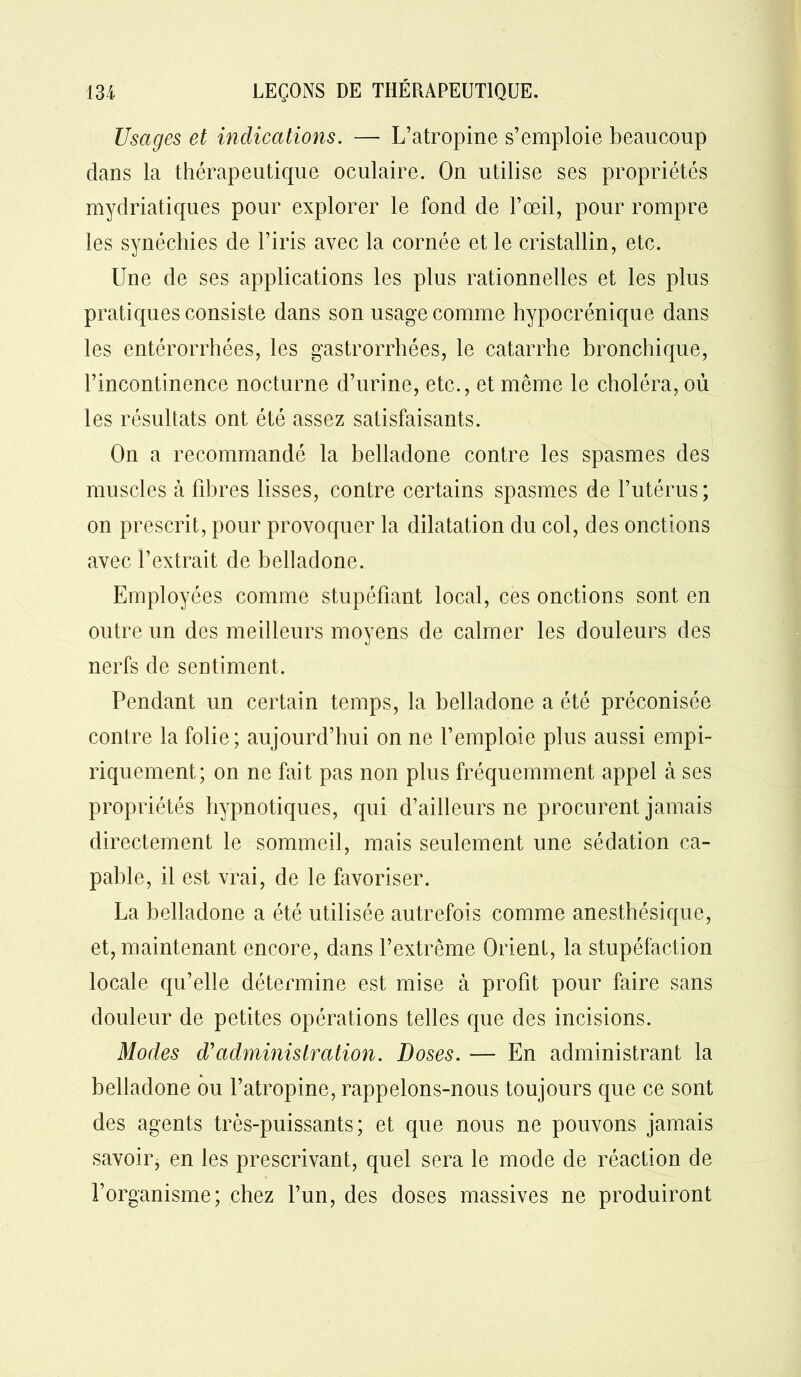 Usages et indications. — L’atropine s’emploie beaucoup clans la thérapeutique oculaire. On utilise ses propriétés mydriatiques pour explorer le fond de l’œil, pour rompre les synéchies de l’iris avec la cornée et le cristallin, etc. Une de ses applications les plus rationnelles et les plus pratiques consiste dans son usage comme hypocrénique dans les entérorrhées, les gastrorrhées, le catarrhe bronchique, l’incontinence nocturne d’urine, etc., et même le choléra, où les résultats ont été assez satisfaisants. On a recommandé la belladone contre les spasmes des muscles h fibres lisses, contre certains spasmes de l’utérus; on prescrit, pour provoque*7 la dilatation du col, des onctions avec l’extrait de belladone. Employées comme stupéfiant local, ces onctions sont en outre un des meilleurs moyens de calmer les douleurs des nerfs de sentiment. Pendant un certain temps, la belladone a été préconisée contre la folie; aujourd’hui on ne l’emploie plus aussi empi- riquement; on ne fait pas non plus fréquemment appel à ses propriétés hypnotiques, qui d’ailleurs ne procurent jamais directement le sommeil, mais seulement une sédation ca- pable, il est vrai, de le favoriser. La belladone a été utilisée autrefois comme anesthésique, et, maintenant encore, dans l’extrême Orient, la stupéfaction locale qu’elle détermine est mise à profit pour faire sans douleur de petites opérations telles que des incisions. Modes d'administration. Doses. — En administrant la belladone ou l’atropine, rappelons-nous toujours que ce sont des agents très-puissants; et que nous ne pouvons jamais savoir, en les prescrivant, quel sera le mode de réaction de l’organisme; chez l’un, des doses massives ne produiront