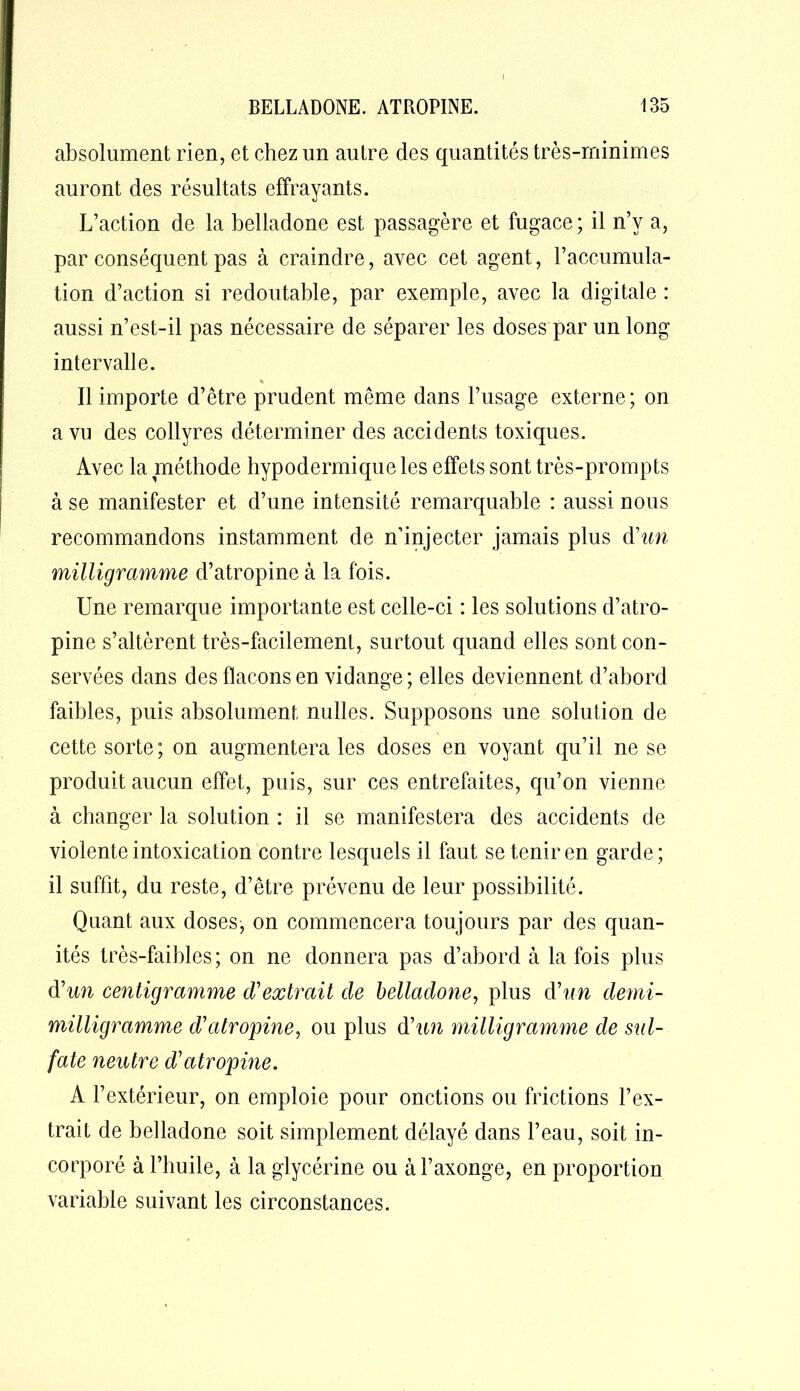 absolument rien, et chez un autre des quantités très-minimes auront des résultats effrayants. L’action de la belladone est passagère et fugace ; il n’y a, par conséquent pas à craindre, avec cet agent, l’accumula- tion d’action si redoutable, par exemple, avec la digitale : aussi n’est-il pas nécessaire de séparer les doses par un long intervalle. % Il importe d’être prudent même dans l’usage externe; on a vu des collyres déterminer des accidents toxiques. Avec la méthode hypodermique les effets sont très-prompts à se manifester et d’une intensité remarquable : aussi nous recommandons instamment de n’injecter jamais plus d'un milligramme d’atropine à la fois. Une remarque importante est celle-ci : les solutions d’atro- pine s’altèrent très-facilement, surtout quand elles sont con- servées dans des flacons en vidange; elles deviennent d’abord faibles, puis absolument milles. Supposons une solution de cette sorte; on augmentera les doses en voyant qu’il ne se produit aucun effet, puis, sur ces entrefaites, qu’on vienne à changer la solution : il se manifestera des accidents de violente intoxication contre lesquels il faut se tenir en garde; il suffit, du reste, d’être prévenu de leur possibilité. Quant aux doses, on commencera toujours par des quan- ités très-faibles; on ne donnera pas d’abord à la fois plus d'un centigramme d'extrait de belladone, plus d'un demi- milligramme d'atropine, ou plus d'un milligramme de sul- fate neutre d'atropine. A l’extérieur, on emploie pour onctions ou frictions l’ex- trait de belladone soit simplement délayé dans l’eau, soit in- corporé à l’huile, à la glycérine ou àl’axonge, en proportion variable suivant les circonstances.