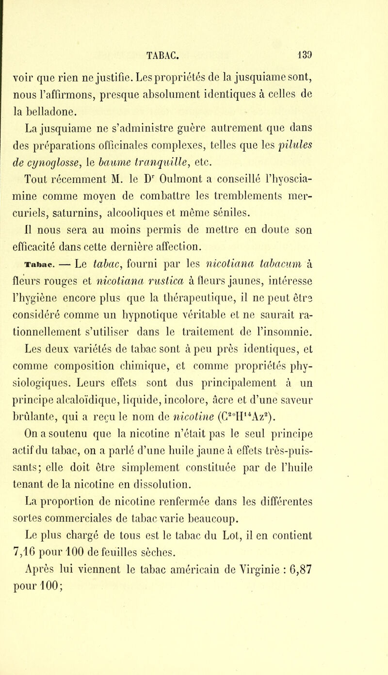 voir que rien ne justifie. Les propriétés de la jusquiamesont, nous l’affirmons, presque absolument identiques à celles de la belladone. La jusquiame ne s’administre guère autrement que dans des préparations officinales complexes, telles que les pilules de cynoglosse, le baume tranquille, etc. Tout récemment M. le Dr Oulmont a conseillé l’hyoscia- mine comme moyen de combattre les tremblements mer- curiels, saturnins, alcooliques et même séniles. Il nous sera au moins permis de mettre en doute son efficacité dans cette dernière affection. Tabac. — Le tabac, fourni par les nicotiana tabacum à fleurs rouges et nicotiana rustica à fleurs jaunes, intéresse l’hygiène encore plus que la thérapeutique, il ne peut être considéré comme un hypnotique véritable et ne saurait ra- tionnellement s’utiliser dans le traitement de l’insomnie. Les deux variétés de tabac sont à peu près identiques, et comme composition chimique, et comme propriétés phy- siologiques. Leurs effets sont dus principalement à un principe alcaloïdique, liquide, incolore, âcre et d’une saveur brûlante, qui a reçu le nom de nicotine (G2oH14Az2). On a soutenu que la nicotine n’était pas le seul principe actif du tabac, on a parlé d’une huile jaune à effets très-puis- sants; elle doit être simplement constituée par de l’huile tenant de la nicotine en dissolution. La proportion de nicotine renfermée dans les différentes sortes commerciales de tabac varie beaucoup. Le plus chargé de tous est le tabac du Lot, il en contient 7,16 pour 100 de feuilles sèches. Après lui viennent le tabac américain de Virginie : 6,87 pour 100;