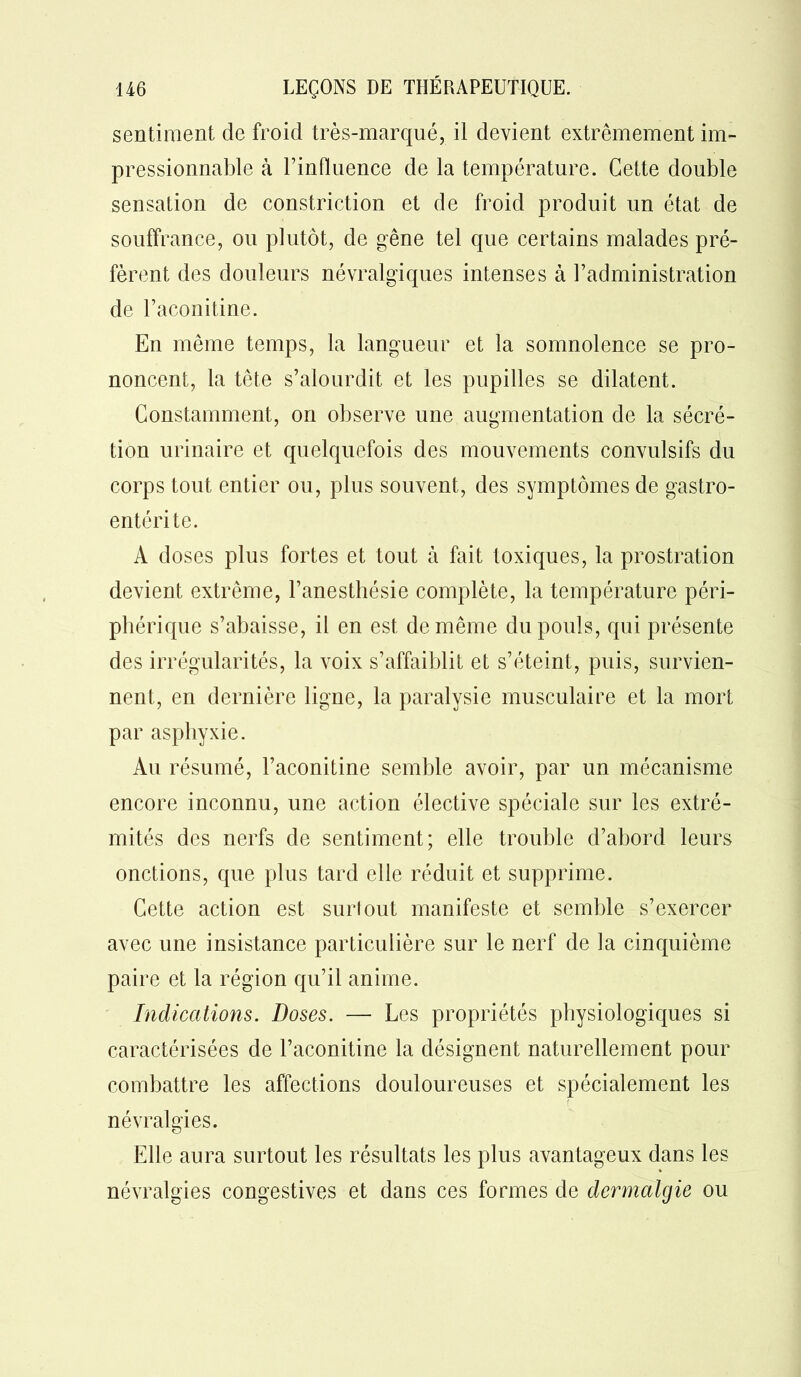 sentiment de froid très-marqué, il devient extrêmement im- pressionnable à l’influence de la température. Cette double sensation de constriction et de froid produit un état de souffrance, ou plutôt, de gêne tel que certains malades pré- fèrent des douleurs névralgiques intenses à l’administration de l’aconitine. En même temps, la langueur et la somnolence se pro- noncent, la tête s’alourdit et les pupilles se dilatent. Constamment, on observe une augmentation de la sécré- tion urinaire et quelquefois des mouvements convulsifs du corps tout entier ou, plus souvent, des symptômes de gastro- entérite. A doses plus fortes et tout à fait toxiques, la prostration devient extrême, l’anesthésie complète, la température péri- phérique s’abaisse, il en est de même du pouls, qui présente des irrégularités, la voix s’affaiblit et s’éteint, puis, survien- nent, en dernière ligne, la paralysie musculaire et la mort par asphyxie. Au résumé, l’aconitine semble avoir, par un mécanisme encore inconnu, une action élective spéciale sur les extré- mités des nerfs de sentiment; elle trouble d’abord leurs onctions, que plus tard elle réduit et supprime. Cette action est surtout manifeste et semble s’exercer avec une insistance particulière sur le nerf de la cinquième paire et la région qu’il anime. Indications. Doses. — Les propriétés physiologiques si caractérisées de l’aconitine la désignent naturellement pour combattre les affections douloureuses et spécialement les névralgies. Elle aura surtout les résultats les plus avantageux dans les névralgies congestives et dans ces formes de dermalgie ou