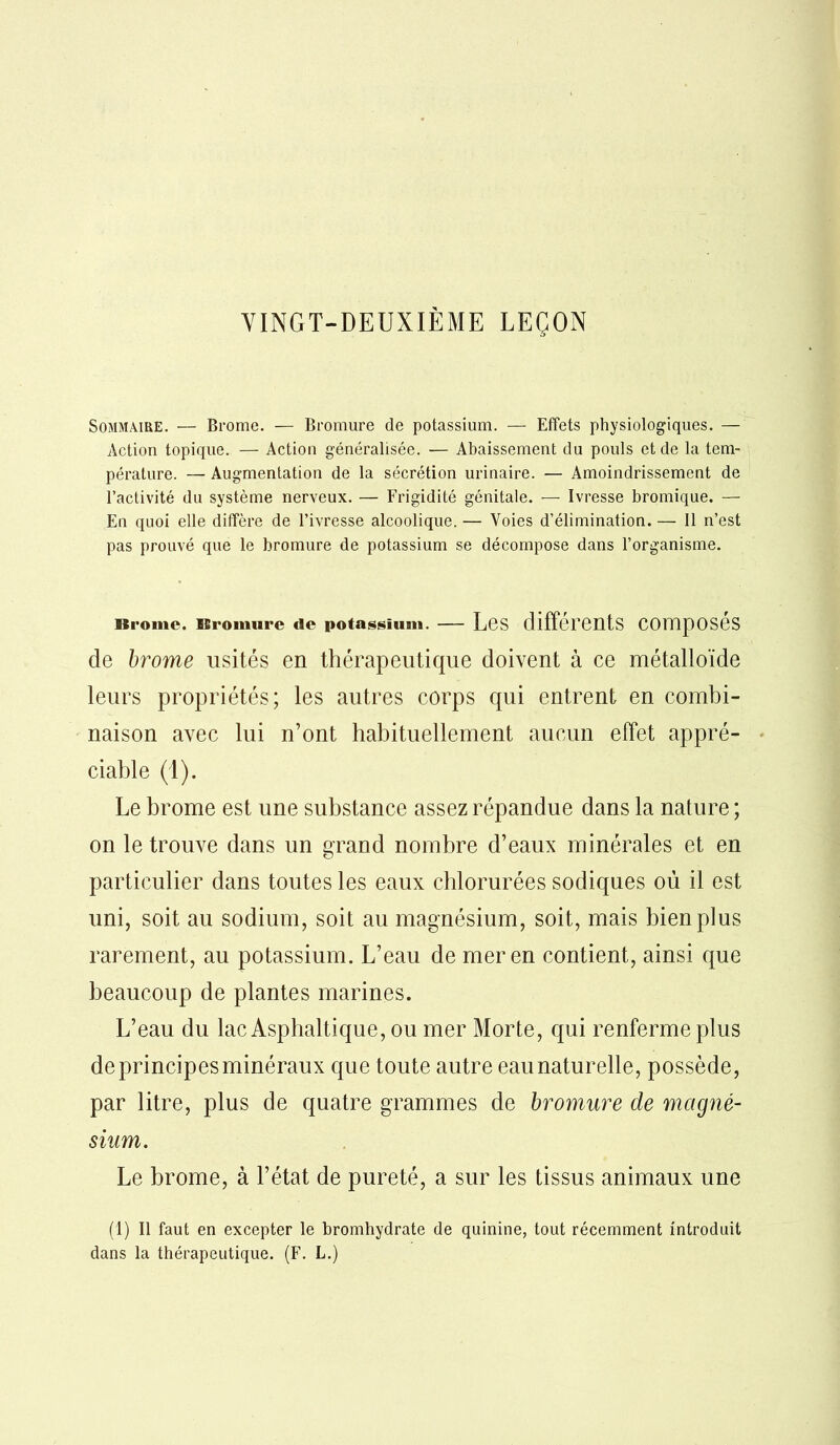 Sommaire. — Brome. — Bromure de potassium. — Effets physiologiques. — Action topique. — Action généralisée. — Abaissement du pouls et de la tem- pérature. — Augmentation de la sécrétion urinaire. — Amoindrissement de l’activité du système nerveux. — Frigidité génitale. — Ivresse bromique. — En quoi elle dilïère de l’ivresse alcoolique. — Voies d’élimination. — 11 n’est pas prouvé que le bromure de potassium se décompose dans l’organisme. Brome. Bromure de potassium. LôS différents Composes de brome usités en thérapeutique doivent à ce métalloïde leurs propriétés; les autres corps qui entrent en combi- naison avec lui n’ont habituellement aucun effet appré- ciable (1). Le brome est une substance assez répandue dans la nature ; on le trouve dans un grand nombre d’eaux minérales et en particulier dans toutes les eaux chlorurées sodiques où il est uni, soit au sodium, soit au magnésium, soit, mais bien plus rarement, au potassium. L’eau de mer en contient, ainsi que beaucoup de plantes marines. L’eau du lac Asphaltique, ou mer Morte, qui renferme plus de principes minéraux que toute autre eau naturelle, possède, par litre, plus de quatre grammes de bromure de magné- sium. Le brome, à l’état de pureté, a sur les tissus animaux une (1) Il faut en excepter le bromhydrate de quinine, tout récemment introduit dans la thérapeutique. (F. L.)