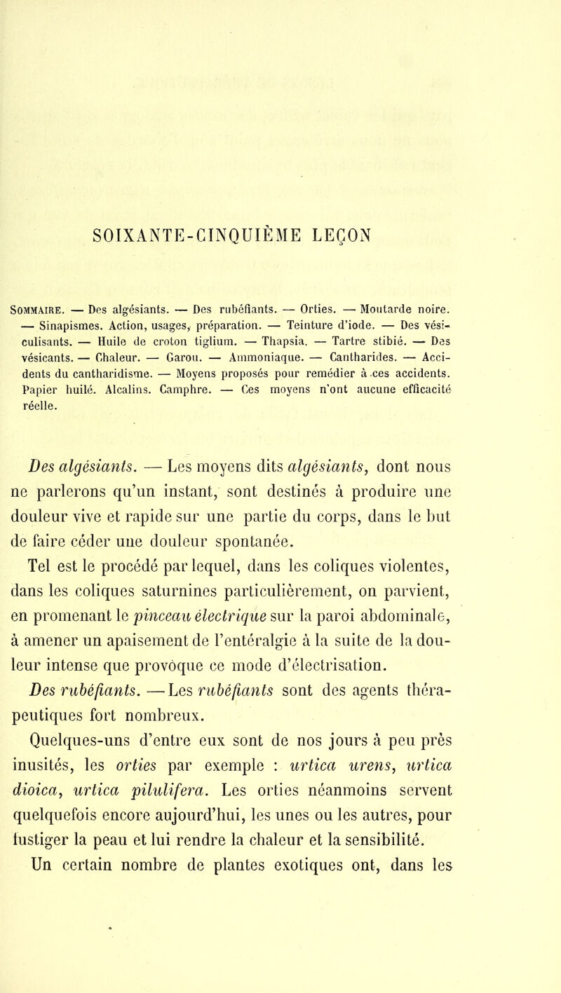 SOIXANTE-CINQUIÈME LEÇON Sommaire. — Des algésiants. — Des rubéfiants. — Orties. — Moutarde noire. — Sinapismes. Action, usages, préparation. — Teinture d’iode. — Des vési- culisants. — Huile de croton tiglium. — Thapsia. — Tartre stibié. — Des vésicants. — Chaleur. — Garou. — Ammoniaque. — Cantharides. — Acci- dents du cantharidisme. — Moyens proposés pour remédier à .ces accidents. Papier huilé. Alcalins. Camphre. — Ces moyens n’ont aucune efficacité réelle. Des algésiants. — Les moyens dits algésiants, dont nous ne parlerons qu’un instant, sont destinés à produire une douleur vive et rapide sur une partie du corps, dans le but de faire céder une douleur spontanée. Tel est le procédé par lequel, dans les coliques violentes, dans les coliques saturnines particulièrement, on parvient, en promenant le 'pinceau électrique sur la paroi abdominale, à amener un apaisement de l’entéralgie à la suite de la dou- leur intense que provoque ce mode d’électrisation. Des rubéfiants.—Les rubéfiants sont des agents théra- peutiques fort nombreux. Quelques-uns d’entre eux sont de nos jours à peu près inusités, les orties par exemple : urtica urens, urtica dioica, urtica pilulifera. Les orties néanmoins servent quelquefois encore aujourd’hui, les unes ou les autres, pour fustiger la peau et lui rendre la chaleur et la sensibilité. Un certain nombre de plantes exotiques ont, dans les