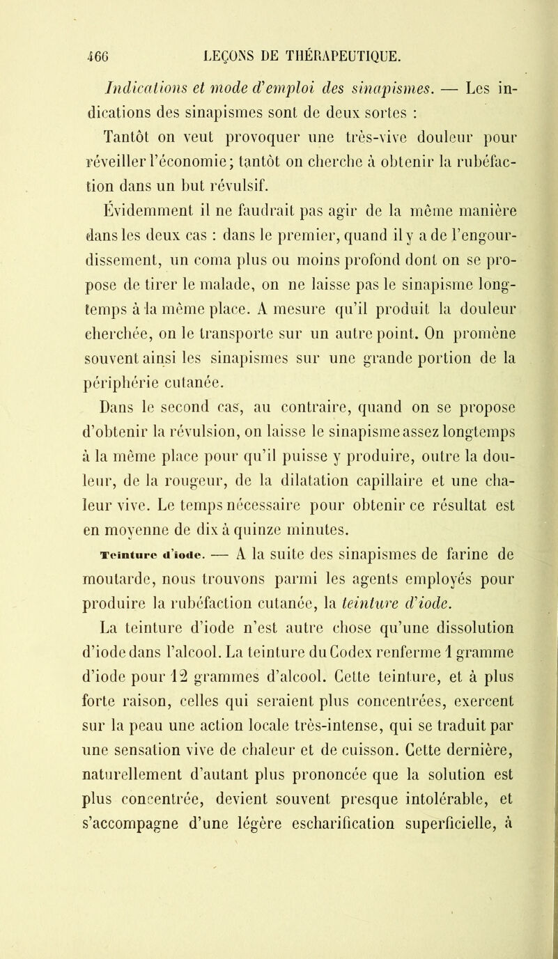 Indications et mode d'emploi des sinapismes. — Les in- dications des sinapismes sont de deux sortes : Tantôt on veut provoquer une très-vive douleur pour réveiller l’économie; tantôt on cherche à obtenir la rubéfac- tion dans un but révulsif. Évidemment il ne faudrait pas agir de la même manière dans les deux cas : dans le premier, quand il y a de l’engour- dissement, un coma plus ou moins profond dont on se pro- pose de tirer le malade, on ne laisse pas le sinapisme long- temps à la même place. A mesure qu’il produit la douleur cherchée, on le transporte sur un autre point. On promène souvent ainsi les sinapismes sur une grande portion de la périphérie cutanée. Dans le second cas, au contraire, quand on se propose d’obtenir la révulsion, on laisse le sinapisme assez longtemps à la même place pour qu’il puisse y produire, outre la dou- leur, de la rougeur, de la dilatation capillaire et une cha- leur vive. Le temps nécessaire pour obtenir ce résultat est en moyenne de dix à quinze minutes. Teinture d iode. — A la suite des sinapismes de farine de moutarde, nous trouvons parmi les agents employés pour produire la rubéfaction cutanée, la teinture d'iode. La teinture d’iode n’est autre chose qu’une dissolution d’iode dans l’alcool. La teinture du Codex renferme 1 gramme d’iode pour 12 grammes d’alcool. Cette teinture, et à plus forte raison, celles qui seraient plus concentrées, exercent sur la peau une action locale très-intense, qui se traduit par une sensation vive de chaleur et de cuisson. Cette dernière, naturellement d’autant plus prononcée que la solution est plus concentrée, devient souvent presque intolérable, et s’accompagne d’une légère escharification superficielle, à