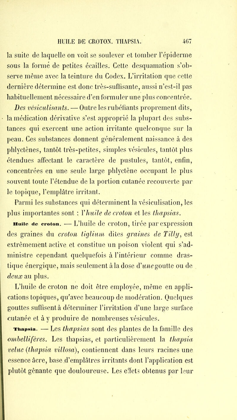 îa suite de laquelle on voit se soulever et tomber l’épiderme sous la formé de petites écailles. Cette desquamation s’ob- serve même avec la teinture du Codex. L’irritation que cette dernière détermine est donc très-suffisante, aussi n’est-il pas habituellement nécessaire d’en formuler une plus concentrée. Des vêsiculisants. — Outre les rubéfiants proprement dits, la médication dérivative s’est approprié la plupart des subs- tances qui exercent une action irritante quelconque sur la peau. Ces substances donnent généralement naissance à des phlyctènes, tantôt très-petites, simples vésicules, tantôt plus étendues affectant le caractère de pustules, tantôt, enfin, concentrées en une seule large phlyctène occupant le plus souvent toute l’étendue de la portion cutanée recouverte par le topique, l’emplâtre irritant. Parmi les substances qui déterminent la vésiculisation, les plus importantes sont : Y huile de croton et les thapsias. Hune tic croton. ■—L’huile de croton, tirée par expression des graines du croton tiglium dites graines de Tilly, est extrêmement active et constitue un poison violent qui s’ad- ministre cependant quelquefois à l’intérieur comme dras- tique énergique, mais seulement à la dose (Yune goutte ou de deux au plus. L’huile de croton ne doit être employée, même en appli- cations topiques, qu’avec beaucoup de modération. Quelques gouttes suffisent à déterminer l’irritation d’une large surface cutanée et à y produire de nombreuses vésicules. Thapsïa. — Les thapsias sont des plantes de la famille des ombellifères. Les thapsias, et particulièrement la thapsia velue (thapsia villosa), contiennent dans leurs racines une essence âcre, base d’emplâtres irritants dont l’application est plutôt gênante que douloureuse. Les effets obtenus par leur