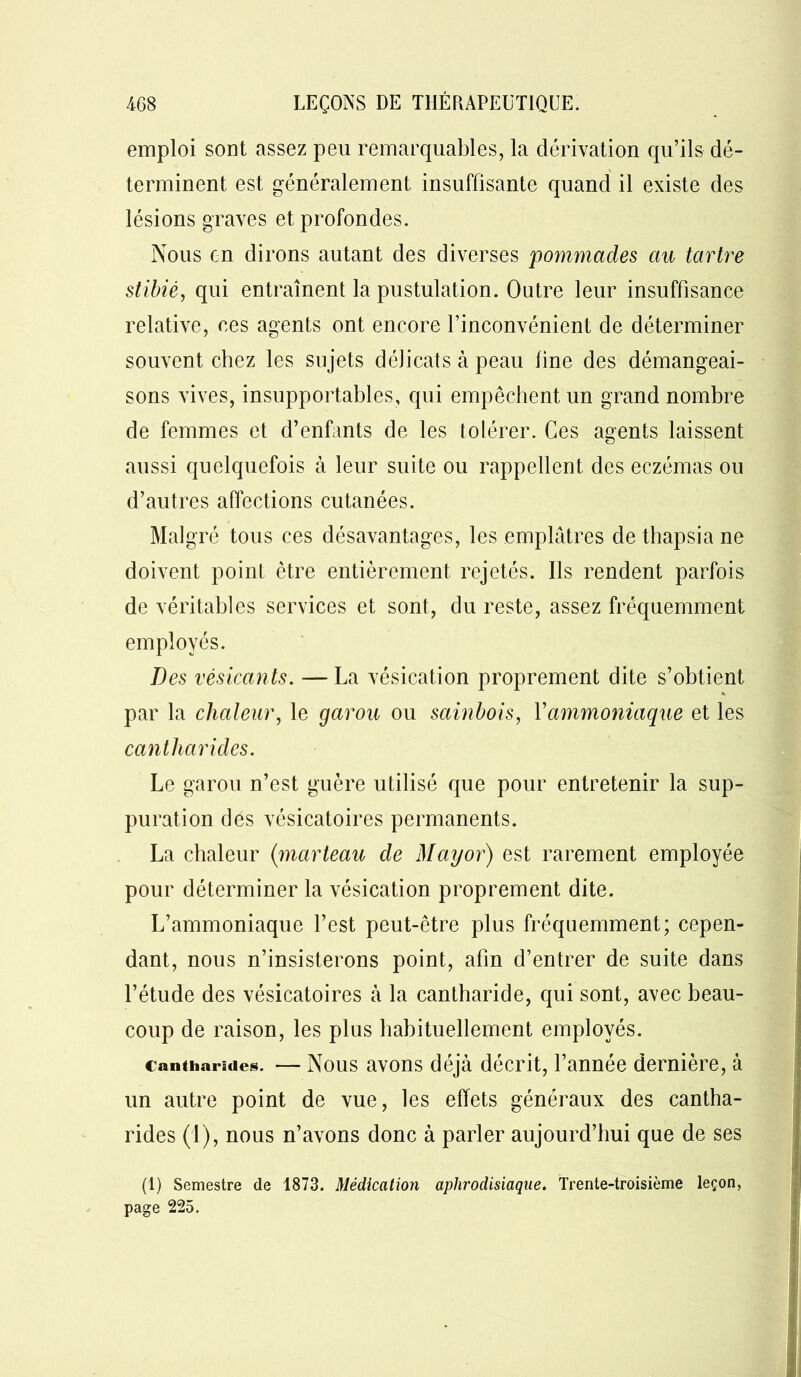 emploi sont assez peu remarquables, la dérivation qu’ils dé- terminent est généralement insuffisante quand il existe des lésions graves et profondes. Nous en dirons autant des diverses pommades au tartre stibié, qui entraînent la pustulation. Outre leur insuffisance relative, ces agents ont encore l’inconvénient de déterminer souvent chez les sujets délicats à peau line des démangeai- sons vives, insupportables, qui empêchent un grand nombre de femmes et d’enfants de les tolérer. Ces agents laissent aussi quelquefois à leur suite ou rappellent des eczémas ou d’autres affections cutanées. Malgré tous ces désavantages, les emplâtres de thapsia ne doivent point être entièrement rejetés. Ils rendent parfois de véritables services et sont, du reste, assez fréquemment employés. Des vésicants. — La vésication proprement dite s’obtient par la chaleur, le garou ou sainbois, Yammoniaque et les cantharides. Le garou n’est guère utilisé que pour entretenir la sup- puration des vésicatoires permanents. La chaleur (marteau de May or) est rarement employée pour déterminer la vésication proprement dite. L’ammoniaque l’est peut-être plus fréquemment; cepen- dant, nous n’insisterons point, afin d’entrer de suite dans l’étude des vésicatoires à la cantharide, qui sont, avec beau- coup de raison, les plus habituellement employés. cantharides. — Nous avons déjà décrit, l’année dernière, à un autre point de vue, les effets généraux des cantha- rides (1), nous n’avons donc à parler aujourd’hui que de ses (1) Semestre de 1873. Médication aphrodisiaque. Trente-troisième leçon, page 225.