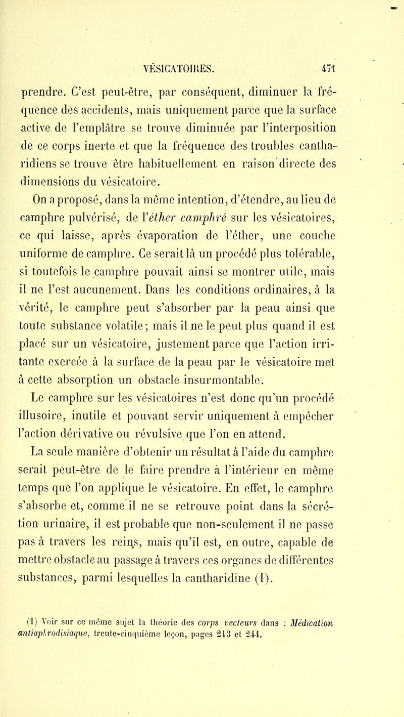 prendre. C’est peut-être, par conséquent, diminuer la fré- quence des accidents, mais uniquement parce que la surface active de l’emplâtre se trouve diminuée par l’interposition de ce corps inerte et que la fréquence des troubles cantha- ridiens se trouve être habituellement en raison'directe des dimensions du vésicatoire. On a proposé, dans la même intention, d’étendre, au lieu de camphre pulvérisé, de Yéther camphré sur les vésicatoires, ce qui laisse, après évaporation de l’éther, une couche uniforme de camphre. Ce serait là un procédé plus tolérable, si toutefois le camphre pouvait ainsi se montrer utile, mais il ne l’est aucunement. Dans les conditions ordinaires, à la vérité, le camphre peut s’absorber par la peau ainsi que toute substance volatile; mais il ne le peut plus quand il est placé sur un vésicatoire, justement parce que l’action irri- tante exercée à la surface de la peau par le vésicatoire met à cette absorption un obstacle insurmontable. Le camphre sur les vésicatoires n’est donc qu’un procédé illusoire, inutile et pouvant servir uniquement à empêcher l’action dérivative ou révulsive que l’on en attend. La seule manière d’obtenir un résultat à l’aide du camphre serait peut-être de le faire prendre â l’intérieur en même temps que l’on applique le vésicatoire. En effet, le camphre s’absorbe et, comme il ne se retrouve point dans la sécré- tion urinaire, il est probable que non-seulement il ne passe pas à travers les reiqs, mais qu’il est, en outre, capable de mettre obstacle au passage à travers ces organes de différentes substances, parmi lesquelles la cantharidine (1). (1) Voir sur ce meme sujet la théorie des corps vecteurs dans : Médication antiaphrodisiaque, trente-cinquième leçon, pages 213 et 244.