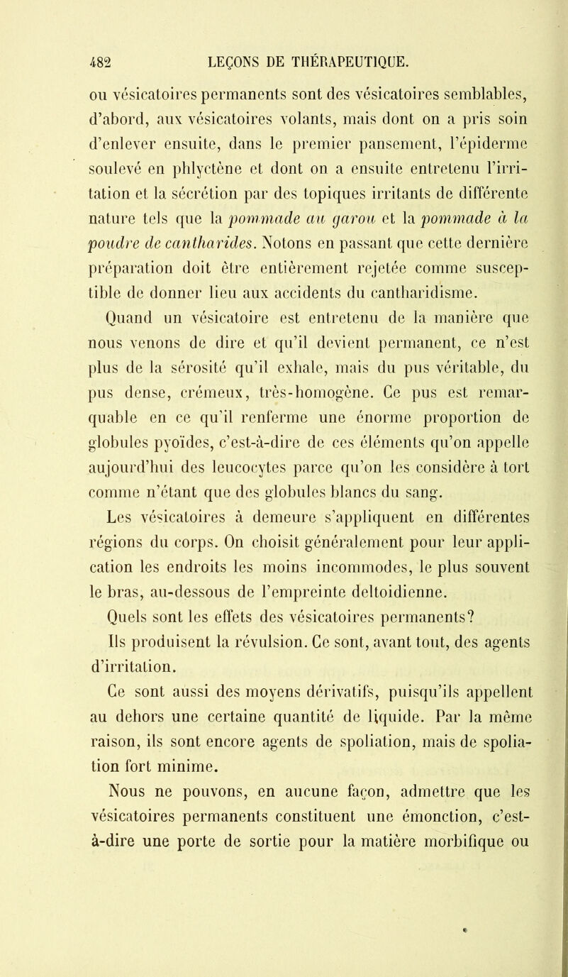 ou vésicatoires permanents sont des vésicatoires semblables, d’abord, aux vésicatoires volants, mais dont on a pris soin d’enlever ensuite, dans le premier pansement, l’épiderme soulevé en phlyctène et dont on a ensuite entretenu l’irri- tation et la sécrétion par des topiques irritants de différente nature tels que la pommade au garou et la pommade à la poudre de cantharides. Notons en passant que cette dernière préparation doit être entièrement rejetée comme suscep- tible de donner lieu aux accidents du cantharidisme. Quand un vésicatoire est entretenu de la manière que nous venons de dire et qu’il devient permanent, ce n’est plus de la sérosité qu’il exhale, mais du pus véritable, du pus dense, crémeux, très-homogène. Ce pus est remar- quable en ce qu’il renferme une énorme proportion de globules pyoïdes, c’est-à-dire de ces éléments qu’on appelle aujourd’hui des leucocytes parce qu’on les considère à tort comme n’étant que des globules blancs du sang. Les vésicatoires à demeure s’appliquent en différentes régions du corps. On choisit généralement pour leur appli- cation les endroits les moins incommodes, le plus souvent le bras, au-dessous de l’empreinte deltoidienne. Quels sont les effets des vésicatoires permanents? Us produisent la révulsion. Ce sont, avant tout, des agents d’irritation. Ce sont aussi des moyens dérivatifs, puisqu’ils appellent au dehors une certaine quantité de liquide. Par la même raison, ils sont encore agents de spoliation, mais de spolia- tion fort minime. Nous ne pouvons, en aucune façon, admettre que les vésicatoires permanents constituent une émonction, c’est- à-dire une porte de sortie pour la matière morbifique ou