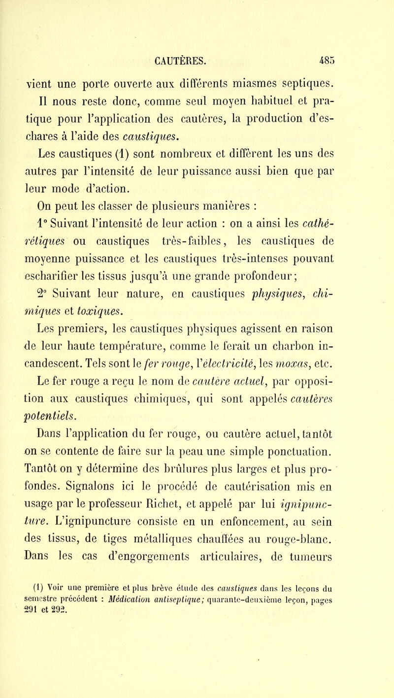 vient une porte ouverte aux différents miasmes septiques. Il nous reste donc, comme seul moyen habituel et pra- tique pour l'application des cautères, la production d’es- chares à l’aide des caustiques. Les caustiques (1) sont nombreux et diffèrent les uns des autres par l’intensité de leur puissance aussi bien que par leur mode d’action. On peut les classer de plusieurs manières : 1° Suivant l’intensité de leur action : on a ainsi les catlié- reliques ou caustiques très-faibles, les caustiques de moyenne puissance et les caustiques très-intenses pouvant escharifier les tissus jusqu’à une grande profondeur; 2° Suivant leur nature, en caustiques physiques, chi- miques et toxiques. Les premiers, les caustiques physiques agissent en raison de leur haute température, comme le ferait un charbon in- candescent. Tels sont le fer rouge, Y électricité, les moxas, etc. Le fer rouge a reçu le nom de cautère actuel, par opposi- tion aux caustiques chimiques, qui sont appelés cautères potentiels. Dans l’application du fer rouge, ou cautère actuel, tantôt on se contente de faire sur la peau une simple ponctuation. Tantôt on y détermine des brûlures plus larges et plus pro- fondes. Signalons ici le procédé de cautérisation mis en usage par le professeur Piichet, et appelé par lui ignipunc- ture. L’ignipuncture consiste en un enfoncement, au sein des tissus, de tiges métalliques chauffées au rouge-blanc. Dans les cas d’engorgements articulaires, de tumeurs (1) Voir une première et plus brève étude des caustiques dans les leçons du semestre précédent : Médication antiseptique ; quarante-deuxième leçon, pages 291 et 292.