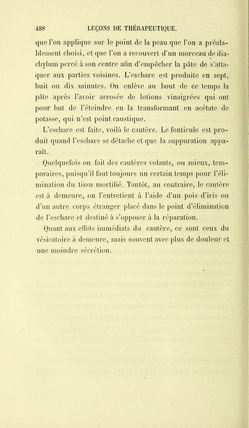 que l’on applique sur le point de la peau que l’on a préala- blement choisi, et que l’on a recouvert d’un morceau de dia- chylum percé à son centre afin d’empêcher la pâte de s’atta- quer aux parties voisines. L’eschare est produite en sept, huit ou dix minutes. On enlève au bout de ce temps la pâte après l’avoir arrosée de lotions vinaigrées qui ont pour but de l’éteindre en la transformant en acétate de potasse, qui n’est point caustique. L’eschare est faite, voilà le cautère. Le fonticule est pro- duit quand l’eschare se détache et que la suppuration appa- raît. Quelquefois on fait des cautères volants, ou mieux, tem- poraires, puisqu’il faut toujours un certain temps pour l’éli- mination du tissu mortifié. Tantôt, au contraire, le cautère est à demeure, on l’entretient à l’aide d’un pois d’iris ou d’un autre corps étranger placé dans le point d’élimination de l’eschare et destiné à s’opposer à la réparation. Quant aux effets immédiats du cautère, ce sont ceux du vésicatoire à demeure, mais souvent avec plus de douleur et une moindre sécrétion.