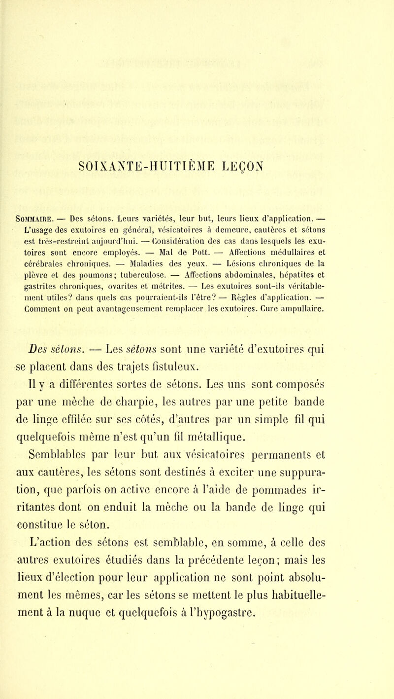SOIXANTE-HUITIÈME LEÇON Sommaire. — Des sétons. Leurs variétés, leur but, leurs lieux d’application. — L’usage des exutoires en général, vésicatoires à demeure, cautères et sétons est très-restreint aujourd’hui. — Considération des cas dans lesquels les exu- toires sont encore employés. — Mal de Pott. — Affections médullaires et cérébrales chroniques. — Maladies des yeux. — Lésions chroniques de la plèvre et des poumons; tuberculose. — Affections abdominales, hépatites et gastrites chroniques, ovarites et métrites. — Les exutoires sont-ils véritable- ment utiles? dans quels cas pourraient-ils l’être?— Règles d’application. — Comment on peut avantageusement remplacer les exutoires. Cure ampullaire. Des sétons. — Les sétons sont une variété d’exutoires qui se placent dans des trajets fistuleux. Il y a différentes sortes de sétons. Les uns sont composés par une mèche de charpie, les autres par une petite hande de linge effilée sur ses côtés, d’autres par un simple fil qui quelquefois meme n’est qu’un fil métallique. Semblables par leur but aux vésicatoires permanents et aux cautères, les sétons sont destinés à exciter une suppura- tion, que parfois on active encore à l’aide de pommades ir- ritantes dont on enduit la mèche ou la bande de linge qui constitue le séton. L’action des sétons est semblable, en somme, à celle des autres exutoires étudiés dans la précédente leçon ; mais les lieux d’élection pour leur application ne sont point absolu- ment les mêmes, car les sétons se mettent le plus habituelle- ment à la nuque et quelquefois à l’hypogastre.