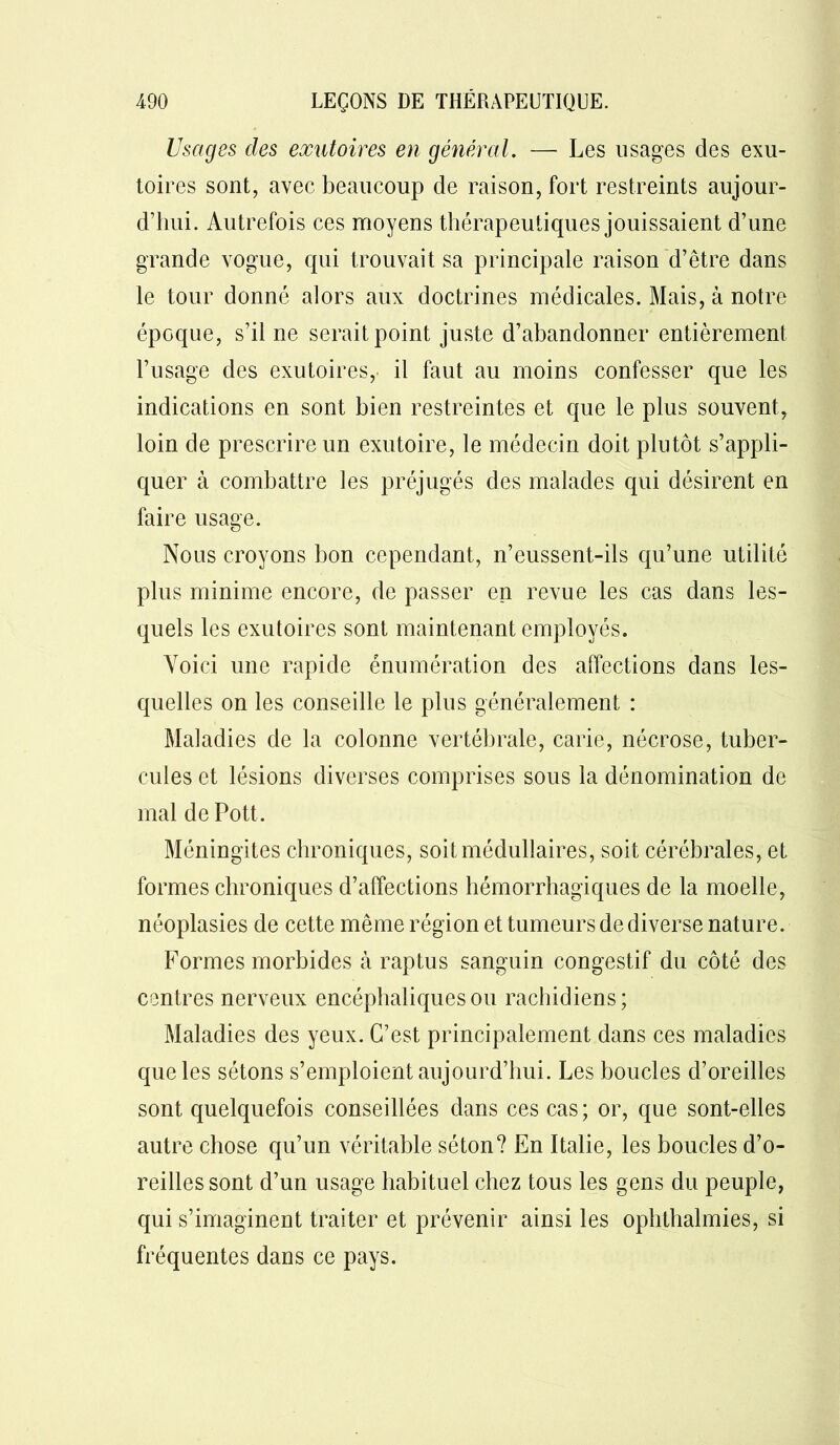 Usages des exutoires en général. — Les usages des exu- toires sont, avec beaucoup de raison, fort restreints aujour- d’hui. Autrefois ces moyens thérapeutiques jouissaient d’une grande vogue, qui trouvait sa principale raison d’être dans le tour donné alors aux doctrines médicales. Mais, à notre époque, s’il ne serait point juste d’abandonner entièrement l’usage des exutoires, il faut au moins confesser que les indications en sont bien restreintes et que le plus souvent, loin de prescrire un exutoire, le médecin doit plutôt s’appli- quer à combattre les préjugés des malades qui désirent en faire usage. Nous croyons bon cependant, n’eussent-ils qu’une utilité plus minime encore, de passer en revue les cas dans les- quels les exutoires sont maintenant employés. Voici une rapide énumération des affections dans les- quelles on les conseille le plus généralement : Maladies de la colonne vertébrale, carie, nécrose, tuber- cules et lésions diverses comprises sous la dénomination de mal de Pott. Méningites chroniques, soit médullaires, soit cérébrales, et formes chroniques d’affections hémorrhagiques de la moelle, néoplasies de cette même région et tumeurs de diverse nature. Formes morbides à raptus sanguin congestif du côté des centres nerveux encéphaliques ou rachidiens; Maladies des yeux. C’est principalement dans ces maladies que les sétons s’emploient aujourd’hui. Les boucles d’oreilles sont quelquefois conseillées dans ces cas; or, que sont-elles autre chose qu’un véritable séton? En Italie, les boucles d’o- reilles sont d’un usage habituel chez tous les gens du peuple, qui s’imaginent traiter et prévenir ainsi les ophthalmies, si fréquentes dans ce pays.
