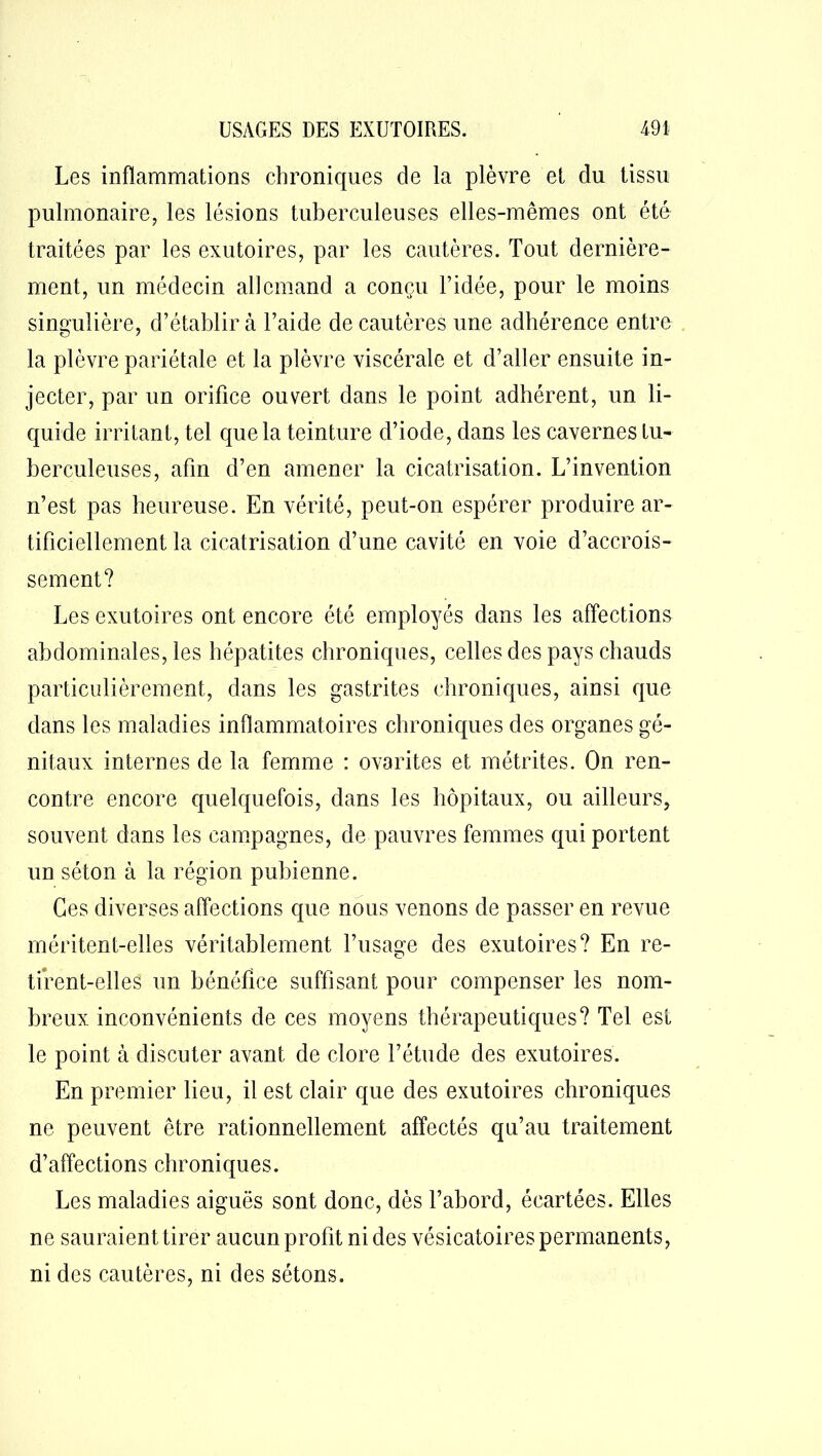 Les inflammations chroniques de la plèvre et du tissu pulmonaire, les lésions tuberculeuses elles-mêmes ont été traitées par les exutoires, par les cautères. Tout dernière- ment, un médecin allemand a conçu l’idée, pour le moins singulière, d’établir à l’aide de cautères une adhérence entre la plèvre pariétale et la plèvre viscérale et d’aller ensuite in- jecter, par un orifice ouvert dans le point adhérent, un li- quide irritant, tel que la teinture d’iode, dans les cavernes tu- berculeuses, afin d’en amener la cicatrisation. L’invention n’est pas heureuse. En vérité, peut-on espérer produire ar- tificiellement la cicatrisation d’une cavité en voie d’accrois- sement? Les exutoires ont encore été employés dans les affections abdominales, les hépatites chroniques, celles des pays chauds particulièrement, dans les gastrites chroniques, ainsi que dans les maladies inflammatoires chroniques des organes gé- nitaux internes de la femme : ovarites et métrites. On ren- contre encore quelquefois, dans les hôpitaux, ou ailleurs, souvent dans les campagnes, de pauvres femmes qui portent un séton à la région pubienne. Ces diverses affections que nous venons de passer en revue méritent-elles véritablement l’usage des exutoires? En re- tirent-elles un bénéfice suffisant pour compenser les nom- breux inconvénients de ces moyens thérapeutiques? Tel est le point à discuter avant de clore l’étude des exutoires. En premier lieu, il est clair que des exutoires chroniques ne peuvent être rationnellement affectés qu’au traitement d’affections chroniques. Les maladies aiguës sont donc, dès l’abord, écartées. Elles ne sauraient tirer aucun profit ni des vésicatoires permanents, ni des cautères, ni des sétons.