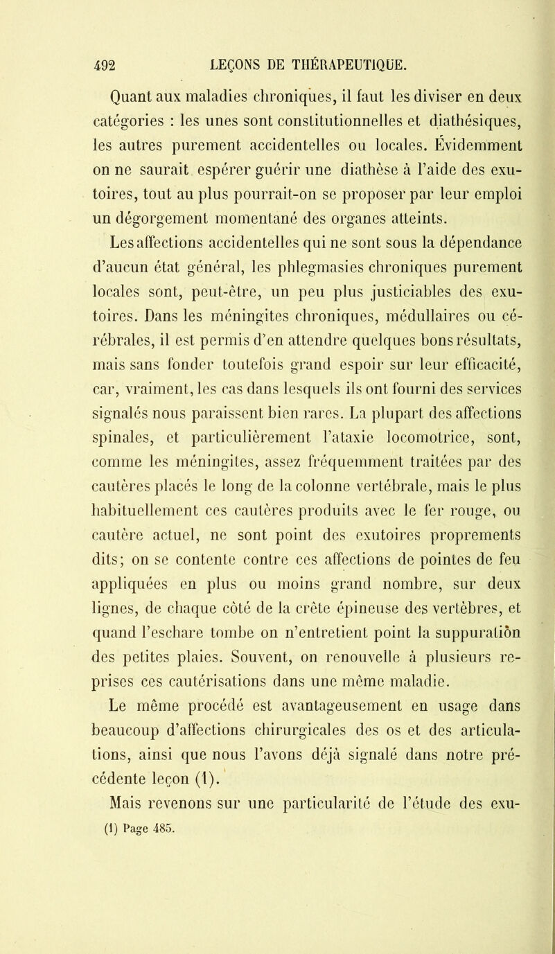 Quant aux maladies chroniques, il faut les diviser en deux catégories : les unes sont constitutionnelles et diathésiques, r les autres purement accidentelles ou locales. Evidemment on ne saurait espérer guérir une diathèse à l’aide des exu- toires, tout au plus pourrait-on se proposer par leur emploi un dégorgement momentané des organes atteints. Les affections accidentelles qui ne sont sous la dépendance d’aucun état général, les phlegmasies chroniques purement locales sont, peut-être, un peu plus justiciables des exu- toires. Dans les méningites chroniques, médullaires ou cé- rébrales, il est permis d’en attendre quelques bons résultats, mais sans fonder toutefois grand espoir sur leur efficacité, car, vraiment, les cas dans lesquels ils ont fourni des services signalés nous paraissent bien rares. La plupart des affections spinales, et particulièrement l’ataxie locomotrice, sont, comme les méningites, assez fréquemment traitées par des cautères placés le long de la colonne vertébrale, mais le plus habituellement ces cautères produits avec le fer rouge, ou cautère actuel, ne sont point des exutoires proprement^ dits; on se contente contre ces affections de pointes de feu appliquées en plus ou moins grand nombre, sur deux lignes, de chaque côté de la crête épineuse des vertèbres, et quand l’eschare tombe on n’entretient point la suppuration des petites plaies. Souvent, on renouvelle à plusieurs re- prises ces cautérisations dans une même maladie. Le même procédé est avantageusement en usage dans beaucoup d’affections chirurgicales des os et des articula- tions, ainsi que nous l’avons déjà signalé dans notre pré- cédente leçon (1). Mais revenons sur une particularité de l’étude des exu- (1) Page 485.