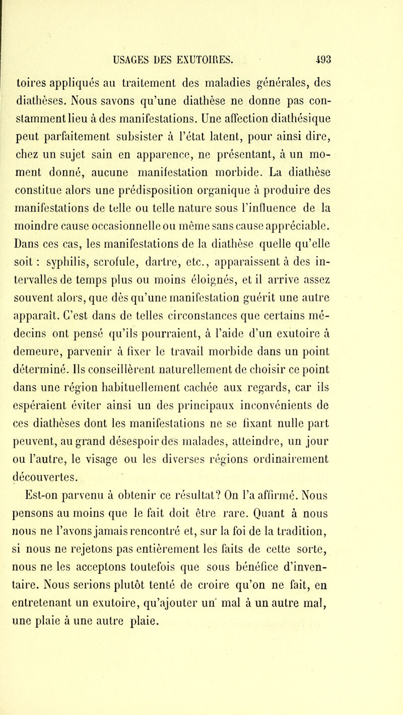 toires appliqués au traitement des maladies générales, des diathèses. Nous savons qu’une diathèse ne donne pas con- stamment lieu à des manifestations. Une affection diathésique peut parfaitement subsister à l’état latent, pour ainsi dire, chez un sujet sain en apparence, ne présentant, à un mo- ment donné, aucune manifestation morbide. La diathèse constitue alors une prédisposition organique à produire des manifestations de telle ou telle nature sous l’influence de la moindre cause occasionnelle ou même sans cause appréciable. Dans ces cas, les manifestations de la diathèse quelle qu’elle soit : syphilis, scrofule, dartre, etc., apparaissent à des in- tervalles de temps plus ou moins éloignés, et il arrive assez souvent alors, que dès qu’une manifestation guérit une autre apparaît. C’est dans de telles circonstances que certains mé- decins ont pensé qu’ils pourraient, à l’aide d’un exutoire à demeure, parvenir à fixer le travail morbide dans un point déterminé. Ils conseillèrent naturellement de choisir ce point dans une région habituellement cachée aux regards, car ils espéraient éviter ainsi un des principaux inconvénients de ces diathèses dont les manifestations ne se fixant nulle part peuvent, au grand désespoir des malades, atteindre, un jour ou l’autre, le visage ou les diverses régions ordinairement découvertes. Est-on parvenu à obtenir ce résultat? On l’a affirmé. Nous pensons au moins que le fait doit être rare. Quant à nous nous ne l’avons jamais rencontré et, sur la foi de la tradition, si nous ne rejetons pas entièrement les faits de cette sorte, nous ne les acceptons toutefois que sous bénéfice d’inven- taire. Nous serions plutôt tenté de croire qu’on ne fait, en entretenant un exutoire, qu’ajouter un mal à un autre mal, une plaie à une autre plaie.
