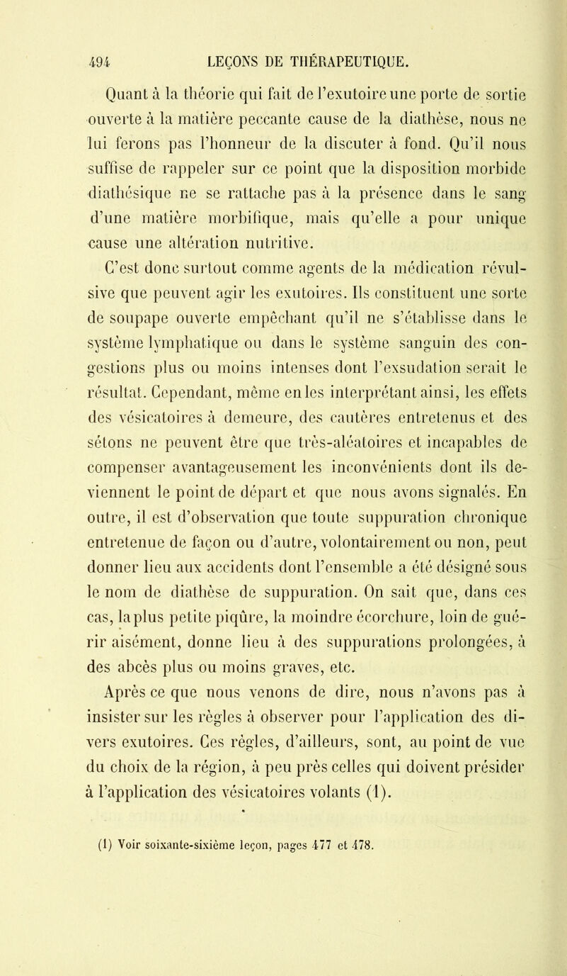 Quant à la théorie qui fait de F exutoire une porte de sortie ouverte à la matière peccante cause de la diathèse, nous ne lui ferons pas l’honneur de la discuter à fond. Qu’il nous suffise de rappeler sur ce point que la disposition morbide diathésique ne se rattache pas à la présence dans le sang d’une matière morbifique, mais qu’elle a pour unique cause une altération nutritive. C’est donc surtout comme agents de la médication révul- sive que peuvent agir les exutoires. Ils constituent une sorte de soupape ouverte empêchant qu’il ne s’établisse dans le système lymphatique ou dans le système sanguin des con- gestions plus ou moins intenses dont l’exsudation serait le résultat. Cependant, même en les interprétant ainsi, les effets des vésicatoires à demeure, des cautères entretenus et des sétons ne peuvent être que très-aléatoires et incapables de compenser avantageusement les inconvénients dont ils de- viennent le point de départ et que nous avons signalés. En outre, il est d’observation que toute suppuration chronique entretenue de façon ou d’autre, volontairement ou non, peut donner lieu aux accidents dont l’ensemble a été désigné sous le nom de diathèse de suppuration. On sait que, dans ces cas, la plus petite piqûre, la moindre écorchure, loin de gué- rir aisément, donne lieu à des suppurations prolongées, à des abcès plus ou moins graves, etc. Ap rès ce que nous venons de dire, nous n’avons pas à insister sur les règles à observer pour l’application des di- vers exutoires. Ces règles, d’ailleurs, sont, au point de vue du choix de la région, à peu près celles qui doivent présider à l’application des vésicatoires volants (1). (1) Voir soixante-sixième leçon, pages 477 et 478.
