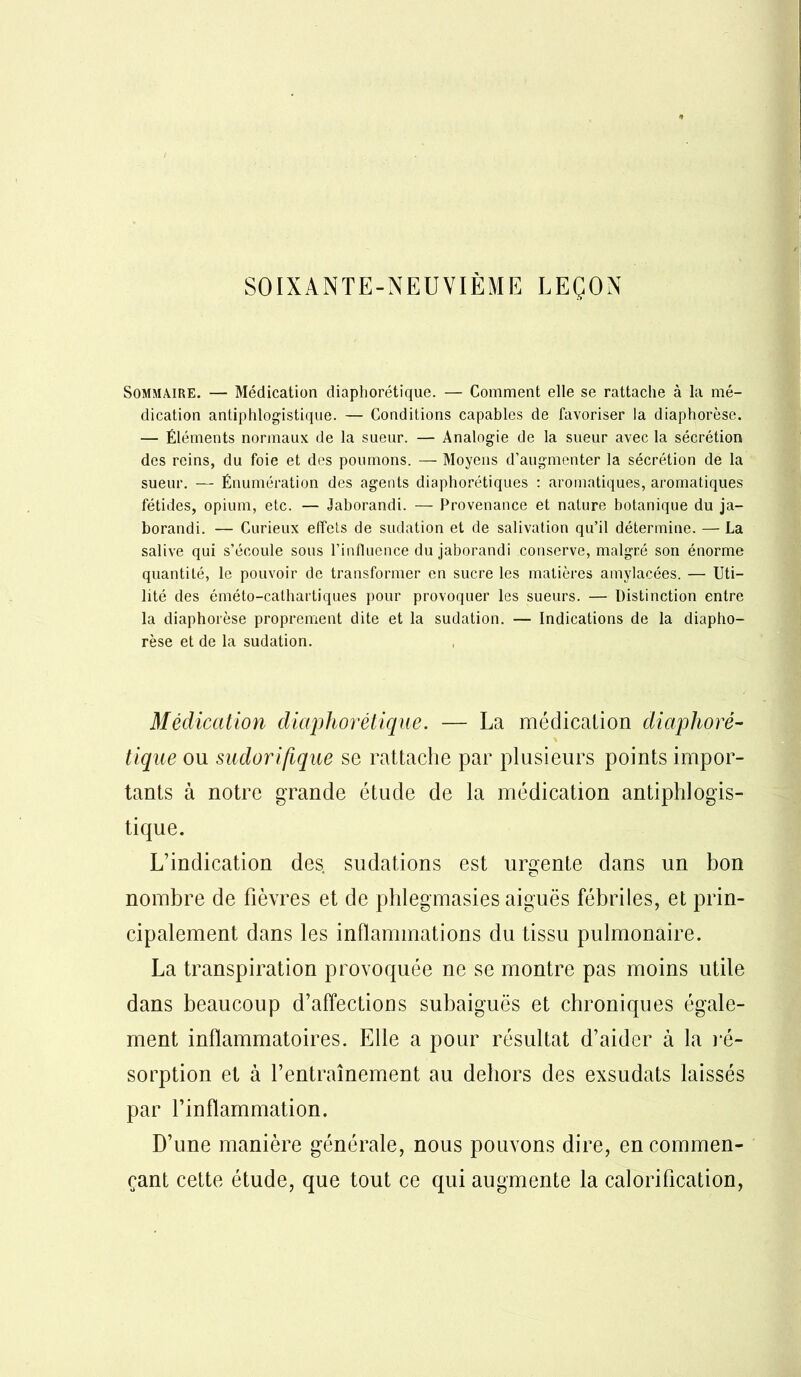 SOIXANTE-NEUVIÈME LEÇON Sommaire. — Médication diapliorétique. — Comment elle se rattache à la mé- dication antiphlogistique. — Conditions capables de favoriser la diaphorèse. — Éléments normaux de la sueur. — Analogie de la sueur avec la sécrétion des reins, du foie et des poumons. — Moyens d’augmenter la sécrétion de la sueur. — Énumération des agents diaphoniques : aromatiques, aromatiques fétides, opium, etc. — Jaborandi. — Provenance et nature botanique du ja- borandi. — Curieux effets de sudation et de salivation qu’il détermine. — La salive qui s’écoule sous l’influence du jaborandi conserve, malgré son énorme quantité, le pouvoir de transformer en sucre les matières amylacées. — Uti- lité des éméto-cathartiques pour provoquer les sueurs. — Distinction entre la diaphorèse proprement dite et la sudation. — Indications de la diapho- rèse et de la sudation. Médication diaplior étique. — La médication diaplioré- tique ou sudorifique se rattache par plusieurs points impor- tants à notre grande étude de la médication antiphlogis- tique. L’indication des sudations est urgente dans un bon nombre de fièvres et de phlegmasies aiguës fébriles, et prin- cipalement dans les inflammations du tissu pulmonaire. La transpiration provoquée ne se montre pas moins utile dans beaucoup d’affections subaiguës et chroniques égale- ment inflammatoires. Elle a pour résultat d’aider à la ré- sorption et à l’entraînement au dehors des exsudats laissés par l’inflammation. D’une manière générale, nous pouvons dire, en commen- çant cette étude, que tout ce qui augmente la calorification,