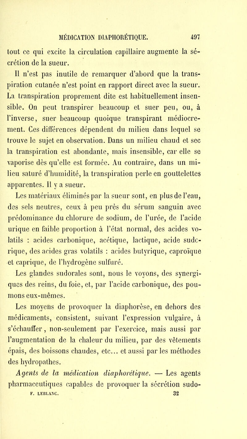 tout ce qui excite la circulation capillaire augmente la sé- crétion de la sueur. Il n’est pas inutile de remarquer d’abord que la trans- piration cutanée n’est point en rapport direct avec la sueur. La transpiration proprement dite est habituellement insen- sible. On peut transpirer beaucoup et suer peu, ou, à l’inverse, suer beaucoup quoique transpirant médiocre- ment. Ces différences dépendent du milieu dans lequel se trouve le sujet en observation. Dans un milieu chaud et sec la transpiration est abondante, mais insensible, car elle se vaporise dès qu’elle est formée. Au contraire, dans un mi- lieu saturé d’humidité, la transpiration perle en gouttelettes apparentes. Il y a sueur. Les matériaux éliminés par la sueur sont, en plus de l’eau, des sels neutres, ceux à peu près du sérum sanguin avec prédominance du chlorure de sodium, de l’urée, de l’acide urique en faible proportion à l’état normal, des acides vo- latils : acides carbonique, acétique, lactique, acide sudc- rique, des acides gras volatils : acides butyrique, caproïque et caprique, de l’hydrogène sulfuré. Les glandes sudorales sont, nous le voyons, des synergi- ques des reins, du foie, et, par l’acide carbonique, des pou- mons eux-mêmes. Les moyens de provoquer la diaphorèse, en dehors des médicaments, consistent, suivant l’expression vulgaire, à s’échauffer, non-seulement par l’exercice, mais aussi par l’augmentation de la chaleur du milieu, par des vêtements épais, des boissons chaudes, etc... et aussi par les méthodes des hydropathes. Agents de la médication diaphorétique. — Les agents pharmaceutiques capables de provoquer la sécrétion sudo- F. LEBLANC. 32