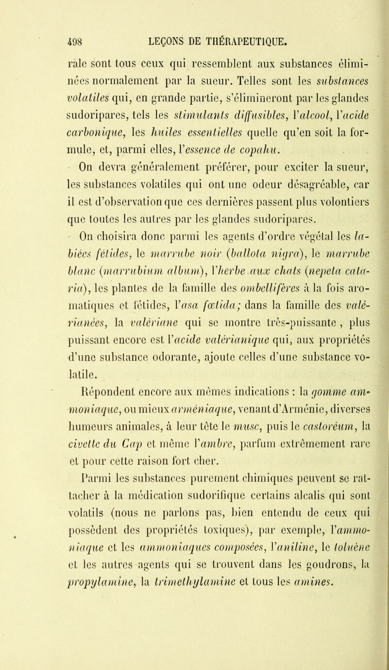 raie sont tous ceux qui ressemblent aux substances élimi- nées normalement par la sueur. Telles sont les substances volatiles qui, en grande partie, s’élimineront par les glandes sudoripares, tels les stimulants diffusibles, Y alcool, Yacide carbonique, les huiles essentielles quelle qu’en soit la for- mule, et, parmi elles, Y essence de copahu. On devra généralement préférer, pour exciter la sueur, les substances volatiles qui ont une odeur désagréable, car il est d’observation que ces dernières passent plus volontiers que toutes les autres par les glandes sudoripares. On choisira donc parmi les agents d’ordre végétal les la- biées fétides, le marrube noir (ballota nicjra), le marrube blanc {marrubium album), Yherbe aux chats (nepeta cala- ria), les plantes de la famille des ombellifères à la fois aro- matiques et fétides, Yasa fœtida; dans la famille des valé- rianées, la valériane qui se montre très-puissante , plus puissant encore est Y acide valèrianique qui, aux propriétés d’une substance odorante, ajoute celles d’une substance vo- latile. Répondent encore aux mêmes indications : la gomme am- moniaque, ou mieux arméniaque, venant d’Arménie, diverses humeurs animales, à leur tète le musc, puis le castoréum, la civette du Cap et même Y ambre, parfum extrêmement rare et pour cette raison fort cher. Parmi les substances purement chimiques peuvent se rat- tacher à la médication sudorifique certains alcalis qui sont volatils (nous ne parlons pas, bien entendu de ceux qui possèdent des propriétés toxiques), par exemple, Y ammo- niaque et les ammoniaques composées, Yaniline, le toluène et les autres agents qui se trouvent dans les goudrons, la propijlamine, la trimethylamine et tous les amines.