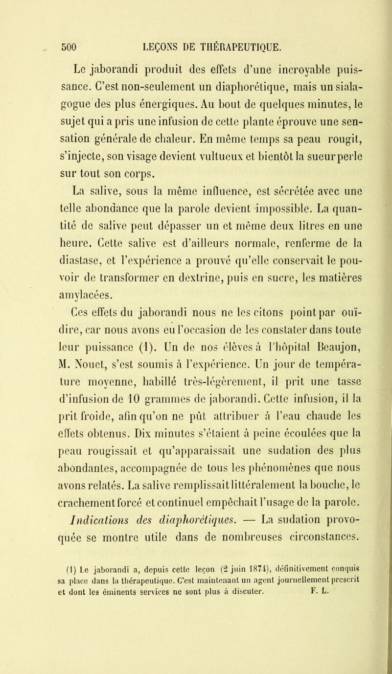 Le jaborandi produit des effets d’une incroyable puis- sance. C’est non-seulement un diaphonique, mais unsiala- gogue des plus énergiques. Au bout de quelques minutes, le sujet qui a pris une infusion de cette plante éprouve une sen- sation générale de chaleur. En même temps sa peau rougit, s’injecte, son visage devient vultueux et bientôt la sueur perle sur tout son corps. La salive, sous la même influence, est sécrétée avec une telle abondance que la parole devient impossible. La quan- tité de salive peut dépasser un et même deux litres en une heure. Cette salive est d’ailleurs normale, renferme de la diastase, et l’expérience a prouvé qu’elle conservait le pou- voir de transformer en dextrine, puis en sucre, les matières amylacées. Ces effets du jaborandi nous ne les citons point par ouï- dire, car nous avons eu l’occasion de les constater dans toute leur puissance (1). Un de nos élèves à l'hôpital Beaujon, M. Nouet, s’est soumis à l’expérience. Un jour de tempéra- ture moyenne, habillé très-légèrement, il prit une tasse d’infusion de 10 grammes de jaborandi. Cette infusion, il la prit froide, afin qu’on ne pût attribuer à l’eau chaude les effets obtenus. Dix minutes s’étaient à peine écoulées que la peau rougissait et qu’apparaissait une sudation des plus abondantes, accompagnée de tous les phénomènes que nous avons relatés. La salive remplissait littéralement lahouche, le crachement forcé et continuel empêchait l’usage de la parole. Indications des diaphorétiques. — La sudation provo- quée se montre utile dans de nombreuses circonstances. (I) Le jaborandi a, depuis cette leçon (2 juin 1874), définitivement conquis sa place dans la thérapeutique. C’est maintenant un agent journellement prescrit et dont les éminents services ne sont plus à discuter. F. L.