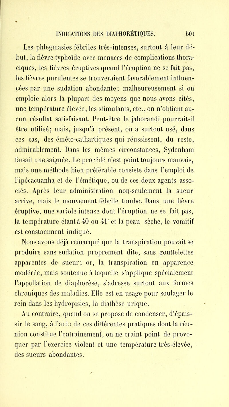 r INDICATIONS DES DIAPHORÉTIQUES. 501 Les phlegmasies fébriles très-intenses, surtout à leur dé- but, la fièvre typhoïde avec menaces de complications thora- ciques, les fièvres éruptives quand l’éruption ne se fait pas, les fièvres purulentes se trouveraient favorablement influen- cées par une sudation abondante; malheureusement si on emploie alors la plupart des moyens que nous avons cités, une température élevée, les stimulants, etc., on n’obtient au- cun résultat satisfaisant. Peut-être le jaborandi pourrait-il être utilisé; mais, jusqu’à présent, on a surtout usé, dans ces cas, des éméto-calhartiques qui réussissent, du reste, admirablement. Dans les mêmes circonstances, Sydenham faisait une saignée. Le procédé n’est point toujours mauvais, mais une méthode bien préférable consiste dans l’emploi de l’ipécacuanha et de l’émétique, ou de ces deux agents asso- ciés. Après leur administration non-seulement la sueur arrive, mais le mouvement fébrile tombe. Dans une fièvre éruptive, une variole intense dont l’éruption ne se fait pas, la température étant à 40 ou 41° et la peau sèche, le vomitif est constamment indiqué. Nous avons déjà remarqué que la transpiration pouvait se produire sans sudation proprement dite, sans gouttelettes apparentes de sueur; or, la transpiration en apparence modérée, mais soutenue à laquelle s’applique spécialement l’appellation de diaphorèse, s’adresse surtout aux formes chroniques des maladies. Elle est en usage pour soulager le rein dans les hydropisies, la dialhèse urique. Au contraire, quand on se propose de condenser, d’épais- sir le sang, à l’aide de ces différentes pratiques dont la réu- nion constitue l’entraînement, on ne craint point de provo- quer par l’exercice violent et une température très-élevée, des sueurs abondantes. /