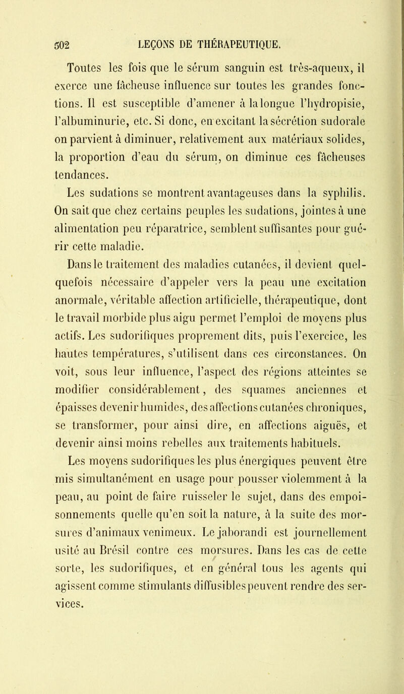 Toutes les fois que le sérum sanguin est très-aqueux, il exerce une lâcheuse influence sur toutes les grandes fonc- tions. Il est susceptible d’amener à la longue l’hydropisie, l’albuminurie, etc. Si donc, en excitant la sécrétion sudorale on parvient à diminuer, relativement aux matériaux solides, la proportion d’eau du sérum, on diminue ces fâcheuses tendances. Les sudations se montrent avantageuses dans la syphilis. On sait que chez certains peuples les sudations, jointes à une alimentation peu réparatrice, semblent suffisantes pour gué- rir cette maladie. Dans le traitement des maladies cutanées, il devient quel- quefois nécessaire d’appeler vers la peau une excitation anormale, véritable affection artificielle, thérapeutique, dont le travail morbide plus aigu permet l’emploi de moyens plus actifs. Les sudorifiques proprement dits, puis l’exercice, les hautes températures, s’utilisent dans ces circonstances. On voit, sous leur influence, l’aspect des régions atteintes se modifier considérablement, des squames anciennes et épaisses devenir humides, des affections cutanées chroniques, se transformer, pour ainsi dire, en affections aiguës, et devenir ainsi moins rebelles aux traitements habituels. Les moyens sudorifiques les plus énergiques peuvent être mis simultanément en usage pour pousser violemment à la peau, au point de faire ruisseler le sujet, dans des empoi- sonnements quelle qu’en soit la nature, à la suite des mor- sures d’animaux venimeux. Lejaborandi est journellement usité au Brésil contre ces morsures. Dans les cas de cette sorte, les sudorifiques, et en général tous les agents qui agissent comme stimulants diflusiblespeuvent rendre des ser- vices.