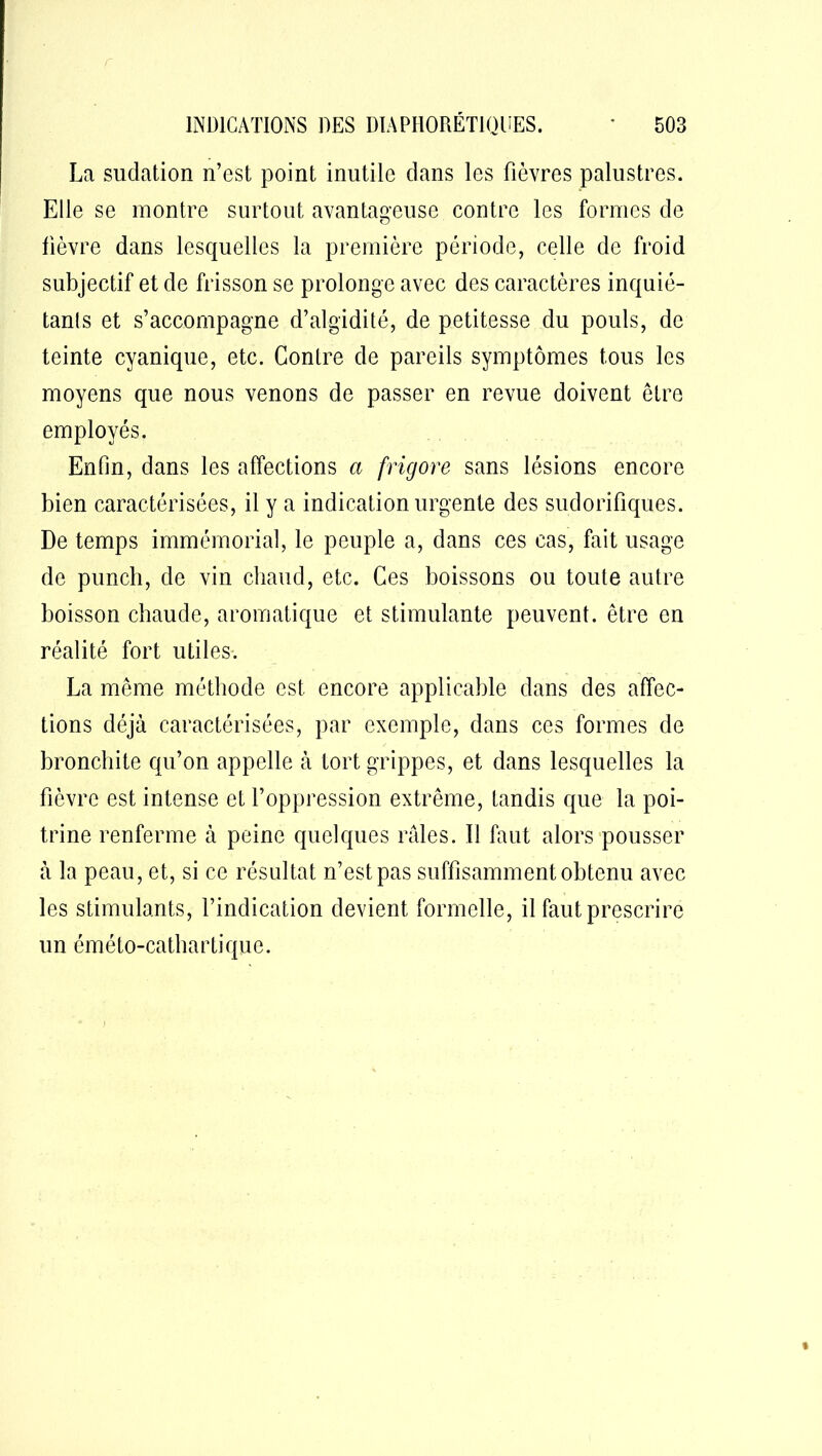 La sudation n’est point inutile dans les fièvres palustres. Elle se montre surtout avantageuse contre les formes de fièvre dans lesquelles la première période, celle de froid subjectif et de frisson se prolonge avec des caractères inquié- tants et s’accompagne d’algidité, de petitesse du pouls, de teinte cyanique, etc. Contre de pareils symptômes tous les moyens que nous venons de passer en revue doivent être employés. Enfin, dans les affections a frigore sans lésions encore bien caractérisées, il y a indication urgente des sudorifiques. De temps immémorial, le peuple a, dans ces cas, fait usage de punch, de vin chaud, etc. Ces boissons ou toute autre boisson chaude, aromatique et stimulante peuvent, être en réalité fort utiles. La même méthode est encore applicable dans des affec- tions déjà caractérisées, par exemple, dans ces formes de bronchite qu’on appelle à tort grippes, et dans lesquelles la fièvre est intense et l’oppression extrême, tandis que la poi- trine renferme à peine quelques râles. II faut alors pousser à la peau, et, si ce résultat n’est pas suffisamment obtenu avec les stimulants, l’indication devient formelle, il faut prescrire un éméto-cathartique.