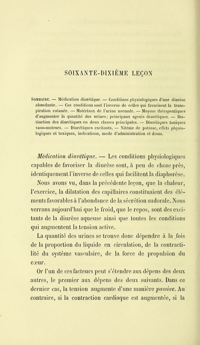 SOIXAN TE-DIX1ÈME LEÇON Sommaire. — Médication diurétique. — Conditions physiologiques d’une diurèse abondante. — Ces conditions sont l’inverse de celles qui favorisent la trans- piration cutanée. — Matériaux de l’urine normale. — Moyens thérapeutiques d’augmenter la quantité des urines; principaux agents diurétiques.— Dis- tinction des diurétiques en deux classes principales. — Diurétiques toniques vaso-moteurs. — Diurétiques excitants. — Nitrate de potasse, effets physio- logiques et toxiques, indications, mode d’administration et doses. Médication diurétique. — Les conditions physiologiques capables de favoriser la diurèse sont, à peu de chose près, identiquement l’inverse de celles qui facilitent la diaphorèse. Nous avons vu, dans la précédente leçon, que la chaleur, l’exercice, la dilatation des capillaires constituaient des élé- ments favorables à l’abondance de la sécrétion sudorale. Nous verrons aujourd’hui que le froid, que le repos, sont des exci- tants de la diurèse aqueuse ainsi que toutes les conditions qui augmentent la tension active. La quantité des urines se trouve donc dépendre à la fois de la proportion du liquide en circulation, de la contracti- lité du système vasculaire, de la force de propulsion du cœur. Or l’un de ces facteurs peut s’étendre aux dépens des deux autres, le premier aux dépens des deux suivants. Dans ce dernier cas, la tension augmente d’une manière 'passive. Au contraire, si la contraction cardiaque est augmentée, si la