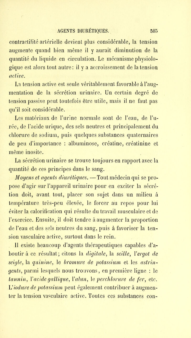 contractilité artérielle devient plus considérable, la tension augmente quand bien même il y aurait diminution de la quantité du liquide en circulation. Le mécanisme physiolo- gique est alors tout autre: il y a accroissement de la tension active. La tension active est seule véritablement favorable à l’aug- mentation de la sécrétion urinaire. Un certain degré de tension passive peut toutefois être utile, mais il ne faut pas qu’il soit considérable. Les matériaux de l’urine normale sont de l’eau, de l’u- rée, de l’acide urique, des sels neutres et principalement du chlorure de sodium, puis quelques substances quaternaires de peu d’importance : albuminose, créatine, créatinine et même inosite. La sécrétion urinaire se trouve toujours en rapport avec la quantité de ces principes dans le sang. Moyens et agents diurétiques. —Tout médecin qui se pro- pose d’agir sur l’appareil urinaire pour en exciter la sécré- tion doit, avant tout, placer son sujet dans un milieu à température très-peu élevée, le forcer au repos pour lui éviter la calorification qui résulte du travail musculaire et de l’exercice. Ensuite, il doit tendre à augmenter la proportion de l’eau et des sels neutres du sang, puis à favoriser la ten- sion vasculaire active, surtout dans le rein. Il existe beaucoup d’agents thérapeutiques capables d’a- boutir à ce résultat; citons la digitale, la scille, Y ergot de seigle, la quinine, le bromure de potassium et les astrin- gents, parmi lesquels nous trouvons, en première ligne : le tannin, Y acide gallique, Y alun, le perchlorure de fer, etc. Viodure de potassium peut également contribuer à augmen- ter la tension vasculaire active. Toutes ces substances con-
