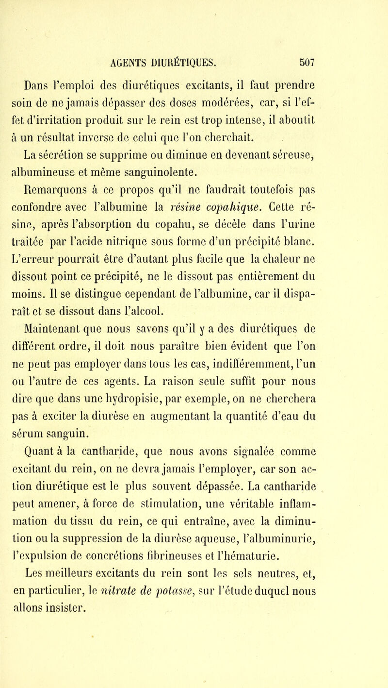 Dans l’emploi des diurétiques excitants, il faut prendre soin de ne jamais dépasser des doses modérées, car, si l’ef- fet d’irritation produit sur le rein est trop intense, il aboutit à un résultat inverse de celui que l’on cherchait. La sécrétion se supprime ou diminue en devenant séreuse, albumineuse et même sanguinolente. Remarquons à ce propos qu’il ne faudrait toutefois pas confondre avec l’albumine la résine copahique. Cette ré- sine, après l’absorption du copahu, se décèle dans l’urine traitée par l’acide nitrique sous forme d’un précipité blanc. L’erreur pourrait être d’autant plus facile que la chaleur ne dissout point ce précipité, ne le dissout pas entièrement du moins. Il se distingue cependant de l’albumine, car il dispa- raît et se dissout dans l’alcool. Maintenant que nous savons qu’il y a des diurétiques de différent ordre, il doit nous paraître bien évident que l’on ne peut pas employer dans tous les cas, indifféremment, l’un ou l’autre de ces agents. La raison seule suffît pour nous dire que dans une hydropisie, par exemple, on ne cherchera pas à exciter la diurèse en augmentant la quantité d’eau du sérum sanguin. Quant à la cantharide, que nous avons signalée comme excitant du rein, on ne devra jamais l’employer, car son ac- tion diurétique est le plus souvent dépassée. La cantharide peut amener, à force de stimulation, une véritable inflam- mation du tissu du rein, ce qui entraîne, avec la diminu- tion ou la suppression de la diurèse aqueuse, l’albuminurie, l’expulsion de concrétions fibrineuses et l’hématurie. Les meilleurs excitants du rein sont les sels neutres, et, en particulier, le nitrate de potasse, sur l’étude duquel nous allons insister.