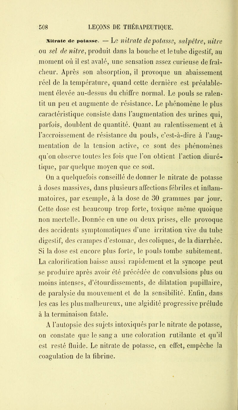 nitrate «te potasse. — Le nitrate dépotasse, salpêtre,, nit-re ou sel de nitre, produit dans la bouche et le tube digestif, au moment où il est avalé, une sensation assez curieuse de fraî- cheur. Après son absorption, il provoque un abaissement réel de la température, quand cette dernière est préalable- ment élevée au-dessus du chiffre normal. Le pouls se ralen- tit un peu et augmente de résistance. Le phénomène le plus caractéristique consiste dans l’augmentation des urines qui, parfois, doublent de quantité. Quant au ralentissement et à l’accroissement de résistance du pouls, c’est-à-dire à l’aug- mentation de la tension active, ce sont des phénomènes qu'on observe toutes les fois que l’on obtient l’action diuré- tique, par quelque moyen que ce soit. On a quelquefois conseillé de donner le nitrate de potasse à doses massives, dans plusieurs affections fébriles et inflam- matoires, par exemple, à la dose de 30 grammes par jour. Cette dose est beaucoup trop forte, toxique même quoique non mortelle. Donnée en une ou deux prises, elle provoque des accidents symptomatiques d’une irritation vive du tube digestif, des crampes d’estomac, des coliques, de la diarrhée. Si la dose est encore plus forte, le pouls tombe subitement. La calorification baisse aussi rapidement et la syncope peut se produire après avoir été précédée de convulsions plus ou moins intenses, d’étourdissements, de dilatation pupillaire, de paralysie du mouvement et de la sensibilité. Enfin, dans les cas les plus malheureux, une algidité progressive prélude à la terminaison fatale. A l’autopsie des sujets intoxiqués parle nitrate de potasse, on constate que le sang a une coloration rutilante et qu’il est resté fluide. Le nitrate de potasse, en effet, empêche la coagulation de la fibrine.