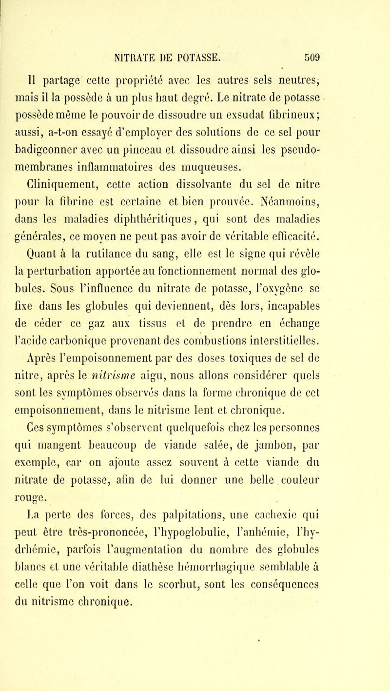 Il partage cette propriété avec les autres sels neutres, mais il la possède à un plus haut degré. Le nitrate de potasse possède même le pouvoir de dissoudre un exsudât fibrineux; aussi, a-t-on essayé d’employer des solutions de ce sel pour badigeonner avec un pinceau et dissoudre ainsi les pseudo- membranes inflammatoires des muqueuses. Cliniquement, cette action dissolvante du sel de nitre pour la fibrine est certaine et bien prouvée. Néanmoins, dans les maladies diphthéritiques, qui sont des maladies générales, ce moyen ne peut pas avoir de véritable efficacité. Quant à la rutilance du sang, elle est le signe qui révèle la perturbation apportée au fonctionnement normal des glo- bules. Sous l’influence du nitrate de potasse, l’oxygène se fixe dans les globules qui deviennent, dès lors, incapables de céder ce gaz aux tissus et de prendre en échange l’acide carbonique provenant des combustions interstitielles. Après l’empoisonnement par des doses toxiques de sel de nitre, après le nitrisme aigu, nous allons considérer quels sont les symptômes observés dans la forme chronique de cet empoisonnement, dans le nitrisme lent et chronique. Ces symptômes s’observent quelquefois chez les personnes qui mangent beaucoup de viande salée, de jambon, par exemple, car on ajoute assez souvent à cette viande du nitrate de potasse, afin de lui donner une befle couleur rouge. La perte des forces, des palpitations, une cachexie qui peut être très-prononcée, l’hypogiobulie, l’anbémie, l’hy- drhémie, parfois l’augmentation du nombre des globules blancs et une véritable diathèse hémorrhagique semblable à celle que l’on voit dans le scorbut, sont les conséquences du nitrisme chronique.