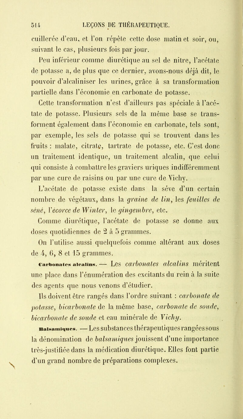 cuillerée d’eau, et l’on répète cette dose matin et soir, ou, suivant le cas, plusieurs fois par jour. Peu inférieur comme diurétique au sel de nitre, l’acétate de potasse a, de plus que ce dernier, avons-nous déjà dit, le pouvoir d’alcaliniser les urines, grâce à sa transformation partielle dans l’économie en carbonate de potasse. Cette transformation n’est d’ailleurs pas spéciale à l’acé- tate de potasse. Plusieurs sels de la même base se trans- forment également dans l’économie en carbonate, tels sont, par exemple, les sels de potasse qui se trouvent dans les fruits : malate, citrate, tartrate de potasse, etc. C’est donc un traitement identique, un traitement alcalin, que celui qui consiste à combattre les graviers uriques indifféremment par une cure de raisins ou par une cure de Vichy. L’acétate de potasse existe dans la sève d’un certain nombre de végétaux, dans la graine de lin, les feuilles de séné, l'écorce de Winter, le gingembre, etc. Comme diurétique, l’acétate de potasse se donne aux doses quotidiennes de 2 à 5 grammes. On l’utilise aussi quelquefois comme altérant aux doses de 4, 6, 8 et 15 grammes. Carbonates alcalins. Les carbonates alcalins méritent une place dans l’énumération des excitants du rein à la suite des agents que nous venons d’étudier. Ils doivent être rangés dans l’ordre suivant : carbonate de potasse, bicarbonate de la même base, carbonate de soude, bicarbonate de soude et eau minérale de Vichy. Balsamiques. — Les substances thérapeutiques rangées sous la dénomination de balsamiques jouissent d’une importance très-justifiée dans la médication diurétique. Elles font partie d’un grand nombre de préparations complexes.