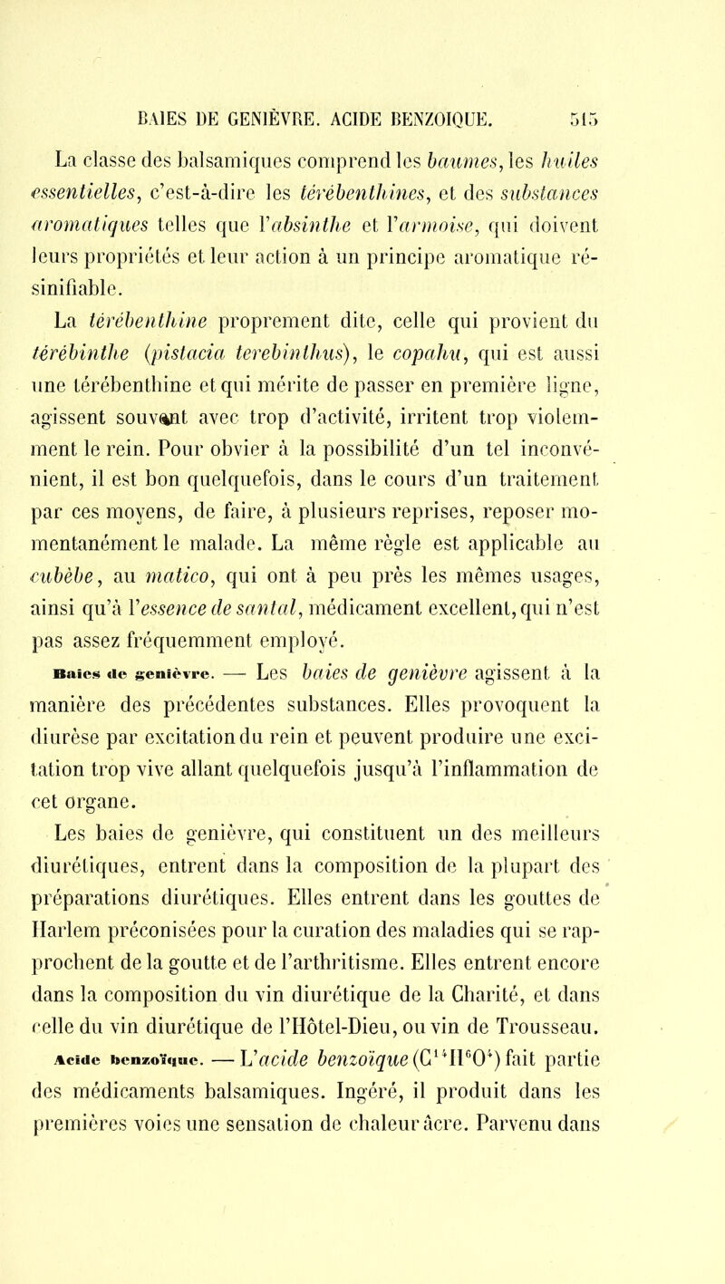 La classe des balsamiques comprend les baumes, les hu iles essentielles, c’est-à-dire les térébenthines, et des substances aromatiques telles que Yabsinthe et Y armoise, qui doivent leurs propriétés et leur action à un principe aromatique ré- sinifiable. La térébenthine proprement dite, celle qui provient du térébinthe (pistacia terebinthus), le copahu, qui est aussi une térébenthine et qui mérite de passer en première ligne, agissent souvent avec trop d’activité, irritent trop violem- ment le rein. Pour obvier à la possibilité d’un tel inconvé- nient, il est bon quelquefois, dans le cours d’un traitement par ces moyens, de faire, à plusieurs reprises, reposer mo- mentanément le malade. La même règle est applicable au cubèbe, au matico, qui ont à peu près les mêmes usages, ainsi qu’à l’essence de santal, médicament excellent, qui n’est pas assez fréquemment employé. Baies «te genièvre. — Les baies de genièvre agissent à la manière des précédentes substances. Elles provoquent la diurèse par excitation du rein et peuvent produire une exci- tation trop vive allant quelquefois jusqu’à l’inflammation de cet organe. Les baies de genièvre, qui constituent un des meilleurs diurétiques, entrent dans la composition de la plupart des • préparations diurétiques. Elles entrent dans les gouttes de Harlem préconisées pour la curation des maladies qui se rap- prochent de la goutte et de l’arthritisme. Elles entrent encore dans la composition du vin diurétique de la Charité, et dans celle du vin diurétique de l’Hôtel-Dieu, ou vin de Trousseau. Acide benzoïque. —h'acide benzoïque^G1411°04) fait partie des médicaments balsamiques. Ingéré, il produit dans les premières voies une sensation de chaleur acre. Parvenu dans
