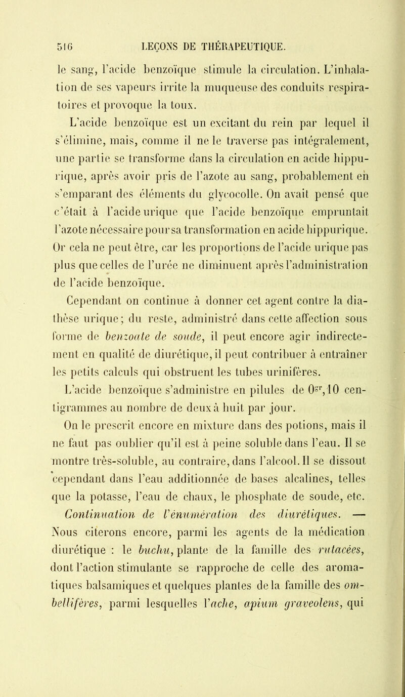 le sang, l’acide benzoïque stimule la circulation. L’inhala- tion de ses vapeurs irrite la muqueuse des conduits respira- toires et provoque la toux. L’acide benzoïque est un excitant du rein par lequel il s’élimine, mais, comme il ne le traverse pas intégralement, une partie se transforme dans la circulation en acide hippu- rique, après avoir pris de l’azote au sang, probablement eh s’emparant des éléments du glycocolle. On avait pensé que c’était à l’acide urique que l’acide benzoïque empruntait l’azote nécessaire pour sa transformation en acide hippurique. Or cela ne peut être, car les proportions de l’acide urique pas plus que celles de l’urée ne diminuent après l’administrai ion de l’acide benzoïque. Cependant on continue à donner cet agent contre la dia- thèse urique; du reste, administré dans cette affection sous forme de benzoate de soude, il peut encore agir indirecte- ment en qualité de diurétique, il peut contribuer à entraîner les petits calculs qui obstruent les tubes urinifères. L’acide benzoïque s’administre en pilules de Or, 10 cen- tigrammes au nombre de deux à huit par jour. On le prescrit encore en mixture dans des potions, mais il ne faut pas oublier qu’il est à peine soluble dans l’eau. Il se montre très-soluble, au contraire, dans l’alcool. Il se dissout cependant dans l’eau additionnée de bases alcalines, telles que la potasse, l’eau de chaux, le phosphate de soude, etc. Continuation de Vénumération des diurétiques. — Nous citerons encore, parmi les agents de la médication diurétique : le buchu, plante de la famille des rutacées, dont l’action stimulante se rapproche de celle des aroma- tiques balsamiques et quelques plantes delà famille des om- bellifères, parmi lesquelles Vache, apium graveolens, qui