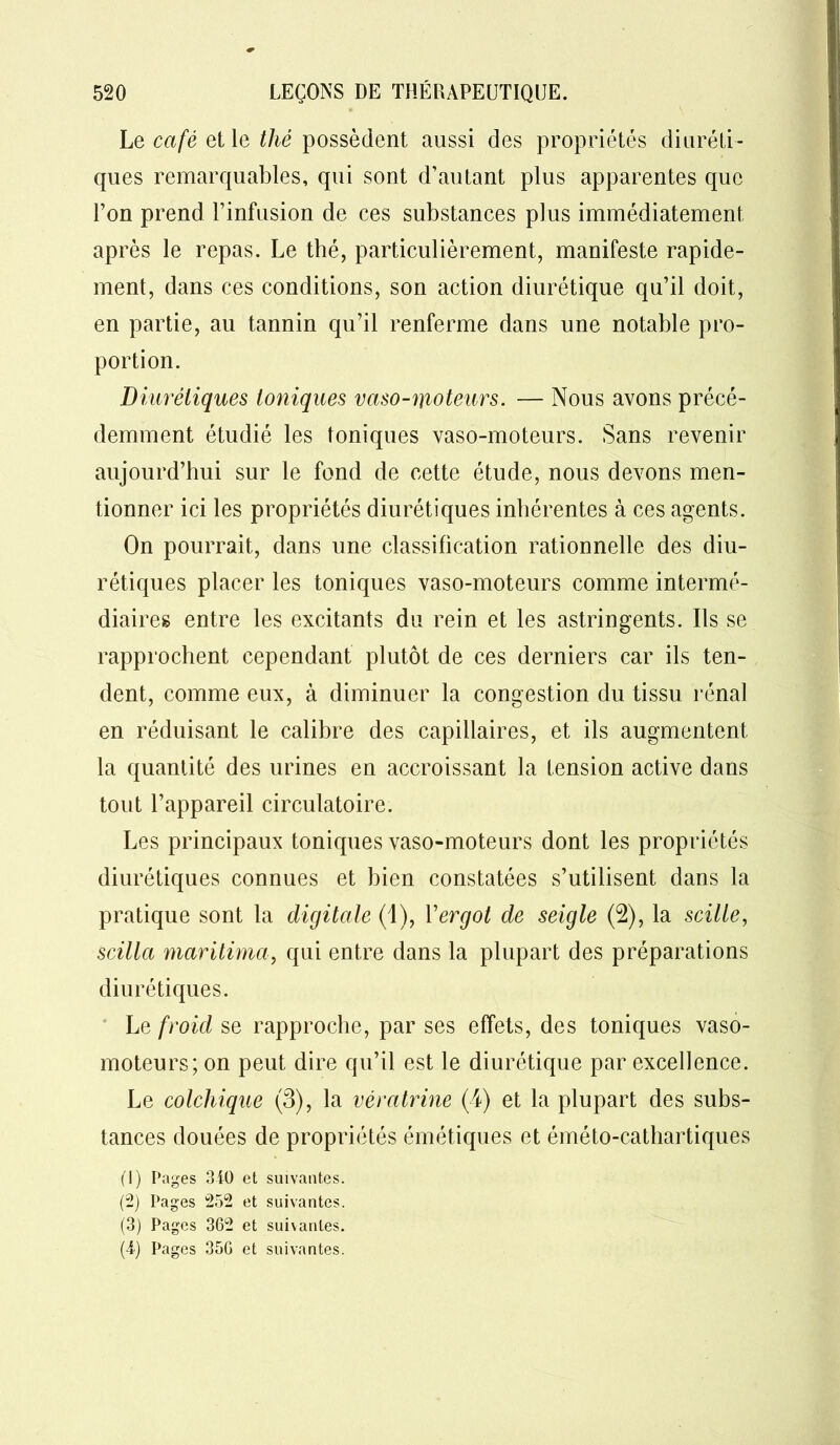 Le café et le thé possèdent aussi des propriétés diuréti- ques remarquables, qui sont d’autant plus apparentes que l’on prend l’infusion de ces substances plus immédiatement après le repas. Le thé, particulièrement, manifeste rapide- ment, dans ces conditions, son action diurétique qu’il doit, en partie, au tannin qu’il renferme dans une notable pro- portion. Diurétiques toniques vaso-moteurs. — Nous avons précé- demment étudié les toniques vaso-moteurs. Sans revenir aujourd’hui sur le fond de cette étude, nous devons men- tionner ici les propriétés diurétiques inhérentes à ces agents. On pourrait, dans une classification rationnelle des diu- rétiques placer les toniques vaso-moteurs comme intermé- diaires entre les excitants du rein et les astringents. Ils se rapprochent cependant plutôt de ces derniers car ils ten- dent, comme eux, à diminuer la congestion du tissu rénal en réduisant le calibre des capillaires, et ils augmentent la quantité des urines en accroissant la tension active dans tout l’appareil circulatoire. Les principaux toniques vaso-moteurs dont les propriétés diurétiques connues et bien constatées s’utilisent dans la pratique sont la digitale (1), l’ergot de seigle (2), la scille, scilla maritima, qui entre dans la plupart des préparations diurétiques. Le froid se rapproche, par ses effets, des toniques vaso- moteurs; on peut dire qu’il est le diurétique par excellence. Le colchique (3), la vératrine (4) et la plupart des subs- tances douées de propriétés émétiques et éméto-cathartiques (1) Pages 310 et suivantes. (2) Pages 252 et suivantes. (3) Pages 362 et suivantes. (4) Pages 356 et suivantes.