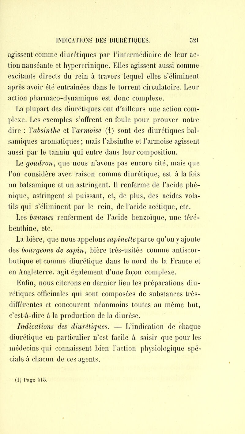 agissent comme diurétiques par l’intermédiaire de leur ac- tion nauséante et hypercrinique. Elles agissent aussi comme excitants directs du rein à travers lequel elles s’éliminent après avoir été entraînées dans le torrent circulatoire. Leur action pharmaco-dynamique est donc complexe. La plupart des diurétiques ont d’ailleurs une action com- plexe. Les exemples s’offrent en foule pour prouver notre dire : Y absinthe et Y armoise (1) sont des diurétiques bal- samiques aromatiques ; mais l’absinthe et l’armoise agissent aussi par le tannin qui entre dans leur composition. Le goudron, que nous n’avons pas encore cité, mais que l’on considère avec raison comme diurétique, est à la fois un balsamique et un astringent. 11 renferme de l’acide phé- nique, astringent si puissant, et, de plus, des acides vola- tils qui s’éliminent par le rein, de l’acide acétique, etc. Les baumes renferment de l’acide benzoïque, une téré- benthine, etc. La bière, que nous appelons sapinette parce qu’on y ajoute des bourgeons de sapin, bière très-usitée comme antiscor- butique et comme diurétique dans le nord de la France et en Angleterre, agit également d’une façon complexe. Enfin, nous citerons en dernier lieu les préparations diu- rétiques officinales qui sont composées de substances très- différentes et concourent néanmoins toutes au même but, c’est-à-dire à la production de la diurèse. Indications des diurétiques. — L’indication de chaque diurétique en particulier n’est facile à saisir que pour les médecins qui connaissent bien l’action physiologique spé- ciale à chacun de ces agents. O