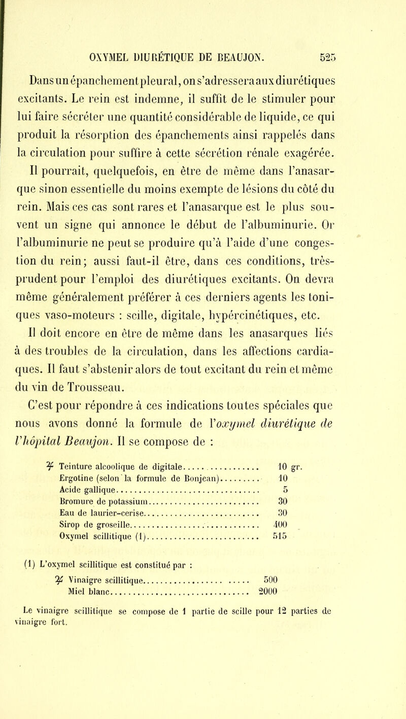 Dans un épanchement pleural, on s’adressera aux diurétiques excitants. Le rein est indemne, il suffit de le stimuler pour lui faire sécréter une quantité considérable de liquide, ce qui produit la résorption des épanchements ainsi rappelés dans la circulation pour suffire à cette sécrétion rénale exagérée. Il pourrait, quelquefois, en être de même dans l’anasar- que sinon essentielle du moins exempte de lésions du côté du rein. Mais ces cas sont rares et l’anasarque est le plus sou- vent un signe qui annonce le début de l’albuminurie. Or l’albuminurie ne peut se produire qu’à l’aide d’une conges- tion du rein; aussi faut-il être, dans ces conditions, très- prudent pour l’emploi des diurétiques excitants. On devra même généralement préférer à ces derniers agents les toni- ques vaso-moteurs : scille, digitale, hvpércinétiques, etc. Il doit encore en être de même dans les anasarques liés à des troubles de la circulation, dans les affections cardia- ques. Il faut s’abstenir alors de tout excitant du rein et même du vin de Trousseau. C’est pour répondre à ces indications toutes spéciales que nous avons donné la formule de Yoxymel diurétique de rhôpital Beciujon. Il se compose de : ¥ Teinture alcoolique de digitale 10 gr. Ergotine (selon la formule de Bonjean) 10 Acide gallique 5 Bromure de potassium 30 Eau de laurier-cerise 30 Sirop de groseille 400 Oxymel scillitique (1) 515 (1) L’oxymel scillitique est constitué par : ^4 Vinaigre scillitique 500 Miel blanc 2000 Le vinaigre scillitique se compose de 1 partie de scille pour 12 parties de vinaigre fort.