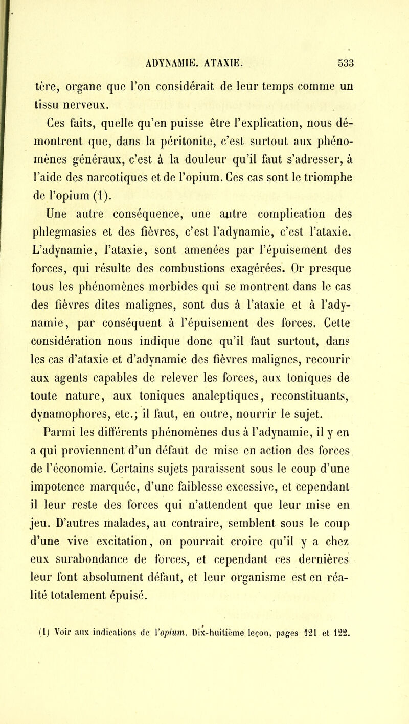 tère, organe que l’on considérait de leur temps comme un tissu nerveux. Ces faits, quelle qu’en puisse être l’explication, nous dé- montrent que, dans la péritonite, c’est surtout aux phéno- mènes généraux, c’est à la douleur qu’il faut s’adresser, à l’aide des narcotiques et de l’opium. Ges cas sont le triomphe de l’opium (1). Une autre conséquence, une autre complication des phlegmasies et des fièvres, c’est l’adynamie, c’est l’ataxie. L’adynamie, l’ataxie, sont amenées par l’épuisement des forces, qui résulte des combustions exagérées. Or presque tous les phénomènes morbides qui se montrent dans le cas des fièvres dites malignes, sont dus à l’ataxie et à l’ady- namie, par conséquent à l’épuisement des forces. Cette considération nous indique donc qu’il faut surtout, dans les cas d’ataxie et d’adynamie des fièvres malignes, recourir aux agents capables de relever les forces, aux toniques de toute nature, aux toniques analeptiques, reconstituants, dynamophores, etc.; il faut, en outre, nourrir le sujet. Parmi les différents phénomènes dus à l’adynamie, il y en a qui proviennent d’un défaut de mise en action des forces de l’économie. Certains sujets paraissent sous le coup d’une impotence marquée, d’une faiblesse excessive, et cependant il leur reste des forces qui n’attendent que leur mise en jeu. D’autres malades, au contraire, semblent sous le coup d’une vive excitation, on pourrait croire qu’il y a chez eux surabondance de forces, et cependant ces dernières leur font absolument défaut, et leur organisme est en réa- lité totalement épuisé. 9 (1) Voir aux indications de l'opium. Dix-huitième leçon, pages 121 et 122.