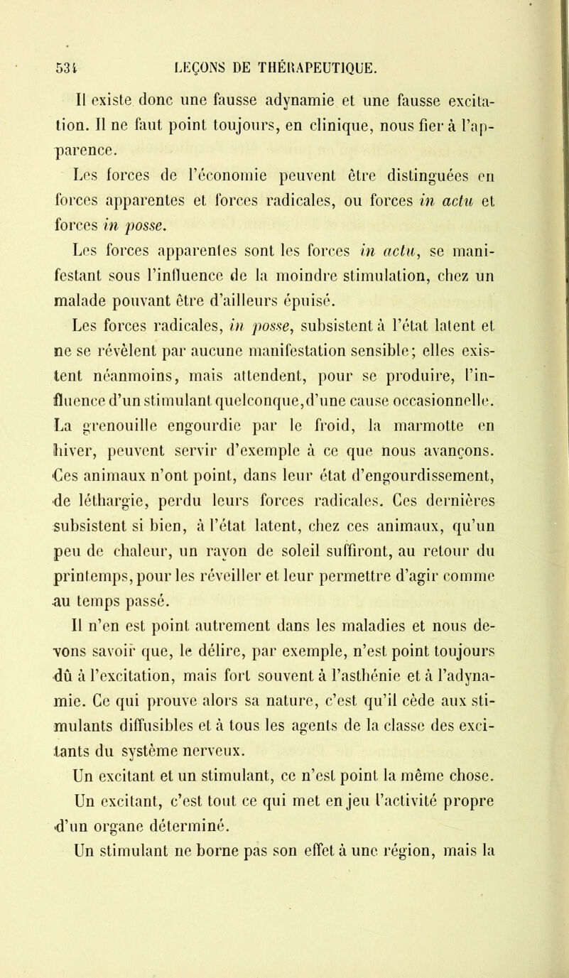 Il existe donc une fausse adynamie et une fausse excita- tion. Il ne faut point toujours, en clinique, nous fiera l’ap- parence. Les forces de l’économie peuvent être distinguées en forces apparentes et forces radicales, ou forces in actu et forces in posse. Les forces apparentes sont les forces in actu, se mani- festant sous l’influence de la moindre stimulation, chez un malade pouvant être d’ailleurs épuisé. Les forces radicales, in posse, subsistent à l’état latent et ne se révèlent par aucune manifestation sensible; elles exis- tent néanmoins, mais attendent, pour se produire, l’in- fluence d’un stimulant quelconque,d’une cause occasionnelle. La grenouille engourdie par le froid, la marmotte en hiver, peuvent servir d’exemple à ce que nous avançons. Les animaux n’ont point, dans leur état d’engourdissement, •de léthargie, perdu leurs forces radicales. Ces dernières subsistent si bien, à l’état latent, chez ces animaux, qu’un peu de chaleur, un rayon de soleil suffiront, au retour du printemps, pour les réveiller et leur permettre d’agir comme au temps passé. Il n’en est point autrement dans les maladies et nous de- vons savoir que, le délire, par exemple, n’est point toujours dû à l’excitation, mais fort souvent à l’asthénie et à l’adyna- mie. Ce qui prouve alors sa nature, c’est qu’il cède aux sti- mulants diffusibles et à tous les agents de la classe des exci- tants du système nerveux. Un excitant et un stimulant, ce n’est point la même chose. Un excitant, c’est tout ce qui met enjeu l’activité propre •d’un organe déterminé. Un stimulant ne borne pas son effet à une région, mais la