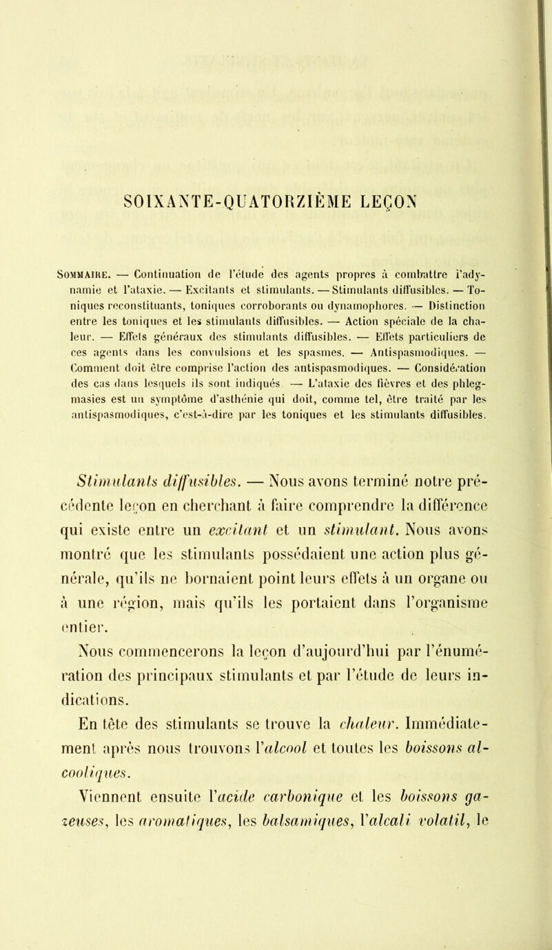 SOIXANTE-QUATORZIÈME LEÇON Sommaire. — Continuation de l’étude des agents propres à combattre l’ady- namie et l’ataxie. — Excitants et stimulants.—Stimulants diffusibles. — To- niques reconstituants, toniques corroborants ou dynamophores. — Distinction entre les toniques et les stimulants diffusibles. — Action spéciale de la cha- leur. — Effels généraux des stimulants diffusibles. — Effets particuliers de ces agents dans les convulsions et les spasmes. — Antispasmodiques. — Comment doit être comprise l’action des antispasmodiques. — Considération des cas dans lesquels ils sont indiqués —• L’ataxie des lièvres et des phleg- masies est un symptôme d’asthénie qui doit, comme tel, être traité par les antispasmodiques, c’est-à-dire par les toniques et les stimulants diffusibles. Stimulants diffusibles. — Nous avons terminé notre pré- cédente leçon en cherchant à faire comprendre la différence qui existe entre un excitant et un stimulant. Nous avons montré que les stimulants possédaient une action plus gé- nérale, qu’ils ne bornaient point leurs effets à un organe ou à une région, mais qu’ils les portaient dans l’organisme entier. Nous commencerons la leçon d’aujourd’hui par l’énumé- ration des principaux stimulants et par l’étude de leurs in- dications. En tête des stimulants se trouve la chaleur. Immédiate- ment après nous trouvons Y alcool et toutes les boissons al- cooliques. Viennent ensuite Yacule carbonique et les boissons ga- zeuses, les aromatiques, les balsamiques, Yalcali volatily le