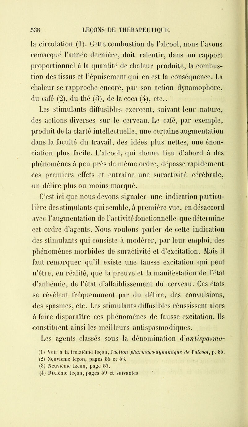la circulation (1). Cette combustion de l’alcool, nous l’avons remarqué l’année dernière, doit ralentir, dans un rapport proportionnel à la quantité de chaleur produite, la combus- tion des tissus et l’épuisement qui en est la conséquence. La chaleur se rapproche encore, par son action dynamophore, du café (2), du thé (3), de la coca (4), etc.. Les stimulants diffusibles exercent, suivant leur nature, des actions diverses sur le cerveau. Le café, par exemple, produit de la clarté intellectuelle, une certaine augmentation dans la faculté du travail, des idées plus nettes, une énon- ciation plus facile. L’alcool, qui donne lieu d’abord à des phénomènes à peu près de même ordre, dépasse rapidement >ces premiers effets et entraîne une suractivité cérébrale, un délire plus ou moins marqué. C’est ici que nous devons signaler une indication particu- lière des stimulants qui semble, à première vue, en désaccord avec l’augmentation de l’activité fonctionnelle que détermine cet ordre d’agents. Nous voulons parler de cette indication des stimulants qui consiste à modérer, par leur emploi, des phénomènes morbides de suractivité et d’excitation. Mais il faut remarquer qu’il existe une fausse excitation qui peut n’être, en réalité, que la preuve et la manifestation de l’état d’anhémie, de l’état d’affaiblissement du cerveau. Ces états se révèlent fréquemment par du délire, des convulsions, des spasmes, etc. Les stimulants diffusibles réussissent alors à faire disparaître ces phénomènes de fausse excitation. Ils 'Constituent ainsi les meilleurs antispasmodiques. Les agents classés sous la dénomination d’antispasmo- (1) Voir à la treizième leçon, l'action pharmaco dynamique de Yalcool, p. S5. (2) Neuvième leçon, pages 55 et 56. {3) Neuvième leçon, page 57. (4) Dixième leçon, pages 59 et suivantes