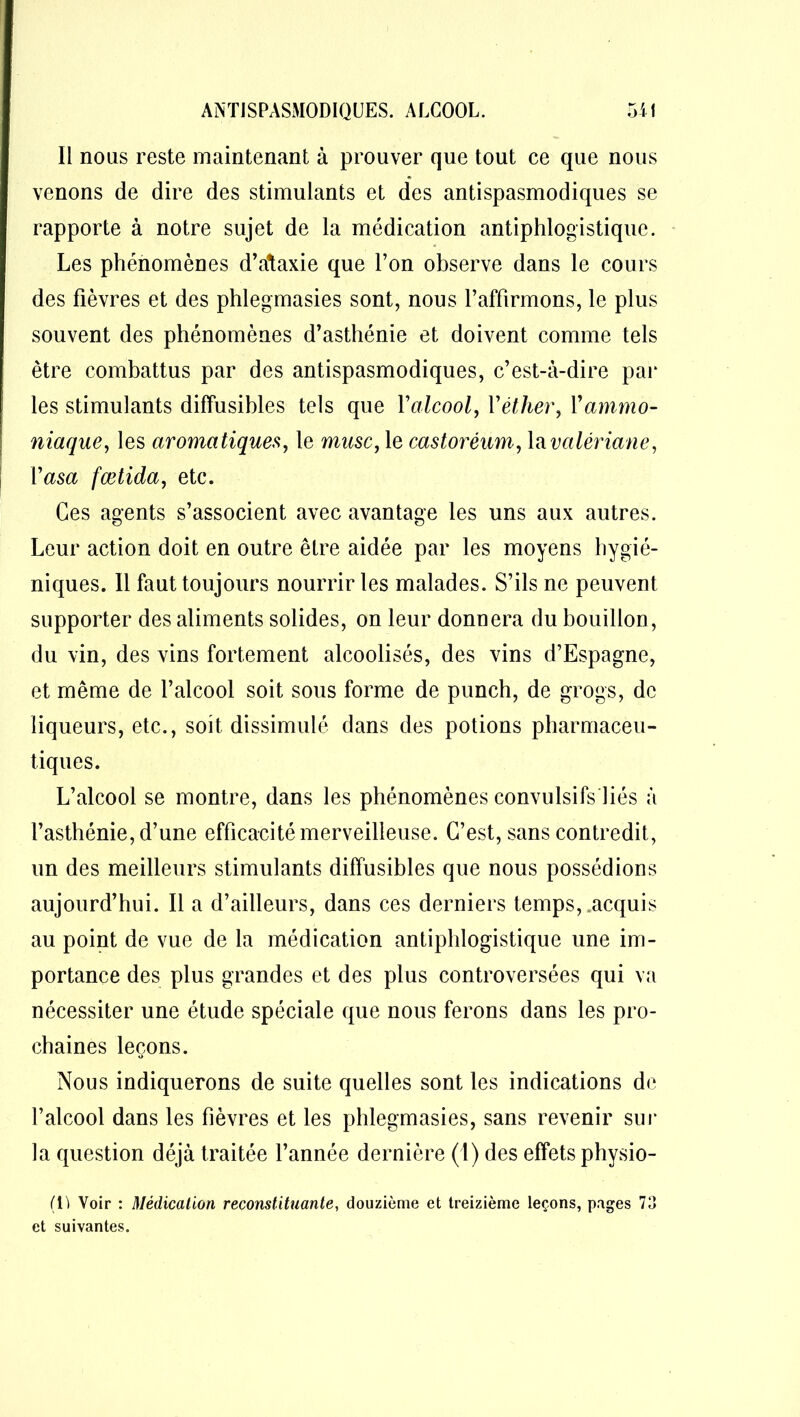 Il nous reste maintenant à prouver que tout ce que nous venons de dire des stimulants et des antispasmodiques se rapporte à notre sujet de la médication antiphlogistique. Les phénomènes d’ataxie que l’on observe dans le cours des fièvres et des phlegmasies sont, nous l’affirmons, le plus souvent des phénomènes d’asthénie et doivent comme tels être combattus par des antispasmodiques, c’est-à-dire par les stimulants diffusibles tels que Yalcool, l'éther, Vammo- niaque, les aromatiques, le musc, le castoréum, lavalériane, Yasa fœtida, etc. Ces agents s’associent avec avantage les uns aux autres. Leur action doit en outre être aidée par les moyens hygié- niques. Il faut toujours nourrir les malades. S’ils ne peuvent supporter des aliments solides, on leur donnera du bouillon, du vin, des vins fortement alcoolisés, des vins d’Espagne, et même de l’alcool soit sous forme de punch, de grogs, de liqueurs, etc., soit dissimulé dans des potions pharmaceu- tiques. L’alcool se montre, dans les phénomènes convulsifs'liés à l’asthénie, d’une efficacité merveilleuse. C’est, sans contredit, un des meilleurs stimulants diffusibles que nous possédions aujourd’hui. Il a d’ailleurs, dans ces derniers temps, .acquis au point de vue de la médication antiphlogistique une im- portance des plus grandes et des plus controversées qui va nécessiter une étude spéciale que nous ferons dans les pro- chaines leçons. Nous indiquerons de suite quelles sont les indications de l’alcool dans les fièvres et les phlegmasies, sans revenir sur la question déjà traitée l’année dernière (!) des effets physio- ([) Voir : Médication reconstituante, douzième et treizième leçons, pages 73 et suivantes.