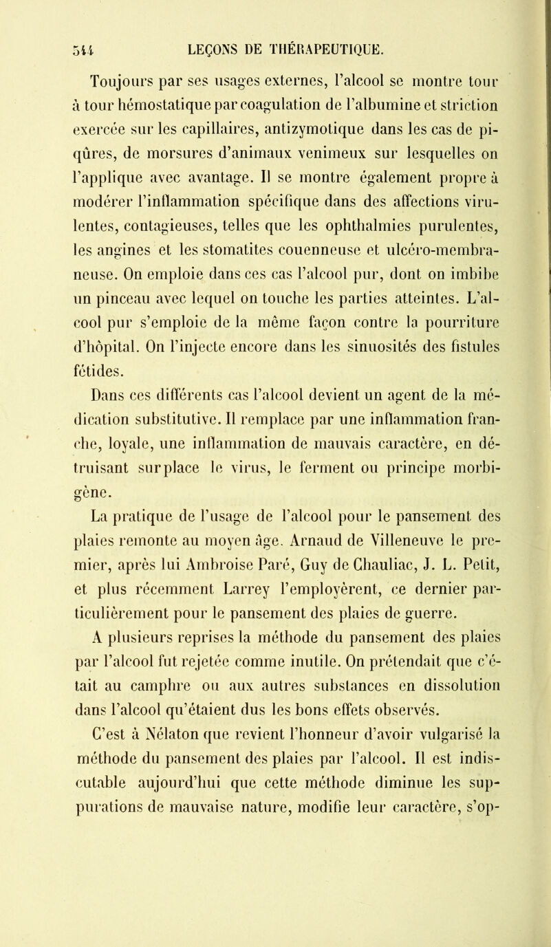 Toujours par ses usages externes, l’alcool se montre tour à tour hémostatique par coagulation de l’albumine et striction exercée sur les capillaires, antizymotique dans les cas de pi- qûres, de morsures d’animaux venimeux sur lesquelles on l’applique avec avantage. Il se montre également propre à modérer l’inflammation spécifique dans des affections viru- lentes, contagieuses, telles que les ophthalmies purulentes, les angines et les stomatites couenneuse et ulcéro-membra- neuse. On emploie dans ces cas l’alcool pur, dont on imbibe un pinceau avec lequel on touche les parties atteintes. L’al- cool pur s’emploie de la même façon contre la pourriture d’hôpital. On l’injecte encore dans les sinuosités des fistules fétides. Dans ces différents cas l’alcool devient un agent de la mé- dication substitutive. Il remplace par une inflammation fran- che, loyale, une inflammation de mauvais caractère, en dé- truisant surplace le virus, le ferment ou principe morbi- gène. La pratique de l’usage de l’alcool pour le pansement des plaies remonte au moyen âge. Arnaud de Villeneuve le pre- mier, après lui Ambroise Paré, Guy de Chauliac, J. L. Petit, et plus récemment Larrey l’employèrent, ce dernier par- ticulièrement pour le pansement des plaies de guerre. A plusieurs reprises la méthode du pansement des plaies par l’alcool fut rejetée comme inutile. On prétendait que c’é- tait au camphre ou aux autres substances en dissolution dans l’alcool qu’étaient dus les bons effets observés. C’est à Nélaton que revient l’honneur d’avoir vulgarisé la méthode du pansement des plaies par l’alcool. Il est indis- cutable aujourd’hui que cette méthode diminue les sup- purations de mauvaise nature, modifie leur caractère, s’op-