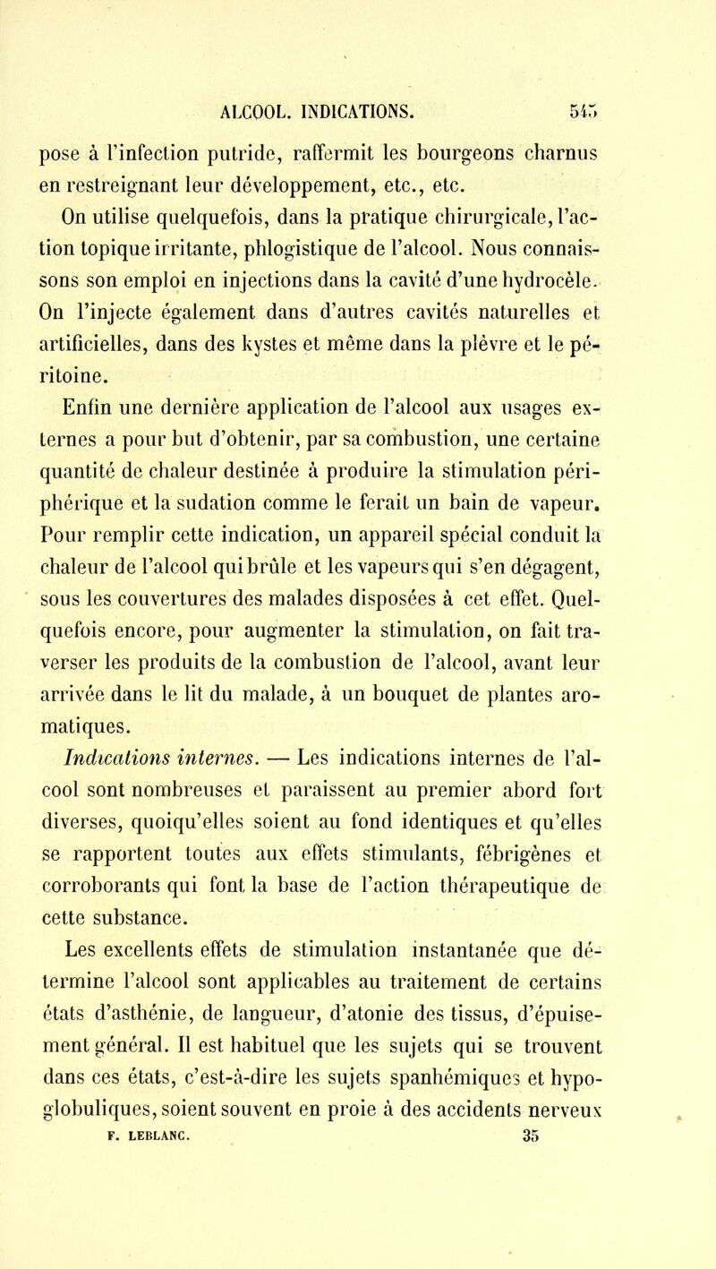 pose à l’infection putride, raffermit les bourgeons charnus en restreignant leur développement, etc., etc. On utilise quelquefois, dans la pratique chirurgicale, l’ac- tion topique irritante, phlogistique de l’alcool. Nous connais- sons son emploi en injections dans la cavité d’une hydrocèle. On l’injecte également dans d’autres cavités naturelles et artificielles, dans des kystes et même dans la plèvre et le pé- ritoine. Enfin une dernière application de l’alcool aux usages ex- ternes a pour but d’obtenir, par sa combustion, une certaine quantité de chaleur destinée à produire la stimulation péri- phérique et la sudation comme le ferait un bain de vapeur. Pour remplir cette indication, un appareil spécial conduit la chaleur de l’alcool qui brûle et les vapeurs qui s’en dégagent, sous les couvertures des malades disposées à cet effet. Quel- quefois encore, pour augmenter la stimulation, on fait tra- verser les produits de la combustion de l’alcool, avant leur arrivée dans le lit du malade, à un bouquet de plantes aro- matiques. Indications internes. — Les indications internes de l’al- cool sont nombreuses et paraissent au premier abord fort diverses, quoiqu’elles soient au fond identiques et qu’elles se rapportent toutes aux effets stimulants, fébrigènes et corroborants qui font la base de l’action thérapeutique de cette substance. Les excellents effets de stimulation instantanée que dé- termine l’alcool sont applicables au traitement de certains états d’asthénie, de langueur, d’atonie des tissus, d’épuise- ment général. Il est habituel que les sujets qui se trouvent dans ces états, c’est-à-dire les sujets spanhémiques et hypo- globuliques, soient souvent en proie à des accidents nerveux 35 F. LEBLANC.