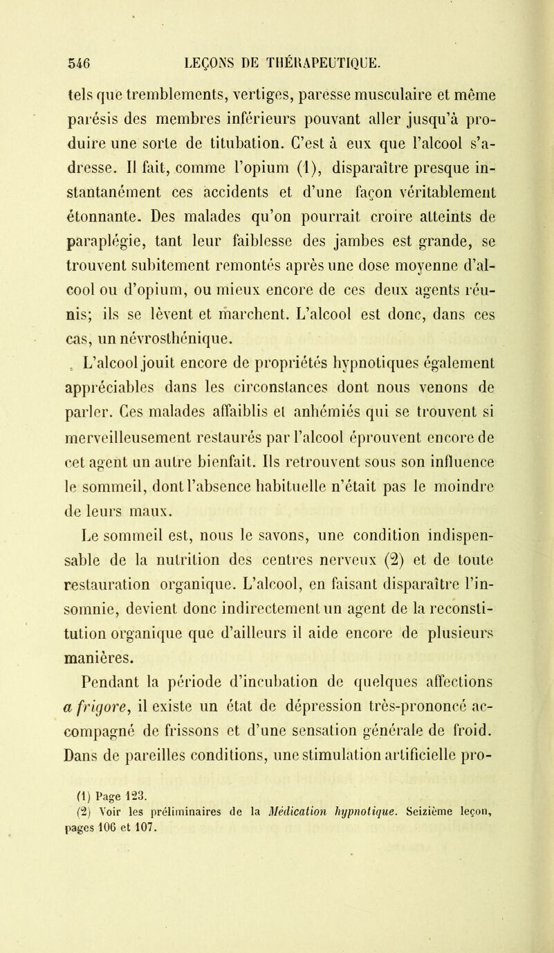 tels que tremblements, vertiges, paresse musculaire et même parésis des membres inférieurs pouvant aller jusqu’à pro- duire une sorte de titubation. C’est à eux que l’alcool s’a- dresse. IJ fait, comme l’opium (1), disparaître presque in- stantanément ces accidents et d’une façon véritablement étonnante. Des malades qu’on pourrait croire atteints de paraplégie, tant leur faiblesse des jambes est grande, se trouvent subitement remontés après une dose moyenne d’al- cool ou d’opium, ou mieux encore de ces deux agents réu- nis; ils se lèvent et marchent. L’alcool est donc, dans ces cas, un névrosthénique. L’alcool jouit encore de propriétés hypnotiques également appréciables dans les circonstances dont nous venons de parler. Ces malades affaiblis el anhémiés qui se trouvent si merveilleusement restaurés par l’alcool éprouvent encore de cet asent un autre bienfait. Ils retrouvent sous son influence le sommeil, dont l’absence habituelle n’était pas le moindre de leurs maux. Le sommeil est, nous le savons, une condition indispen- sable de la nutrition des centres nerveux (2) et de toute restauration organique. L’alcool, en faisant disparaître l’in- somnie, devient donc indirectement un agent de la reconsti- tution organique que d’ailleurs il aide encore de plusieurs manières. Pendant la période d’incubation de quelques affections a frigore, il existe un état de dépression très-prononcé ac- compagné de frissons et d’une sensation générale de froid. Dans de pareilles conditions, une stimulation artificielle pro- (1) Page 123. (2) Voir les préliminaires de la Médication hypnotique. Seizième leçon, pages 106 et 107.