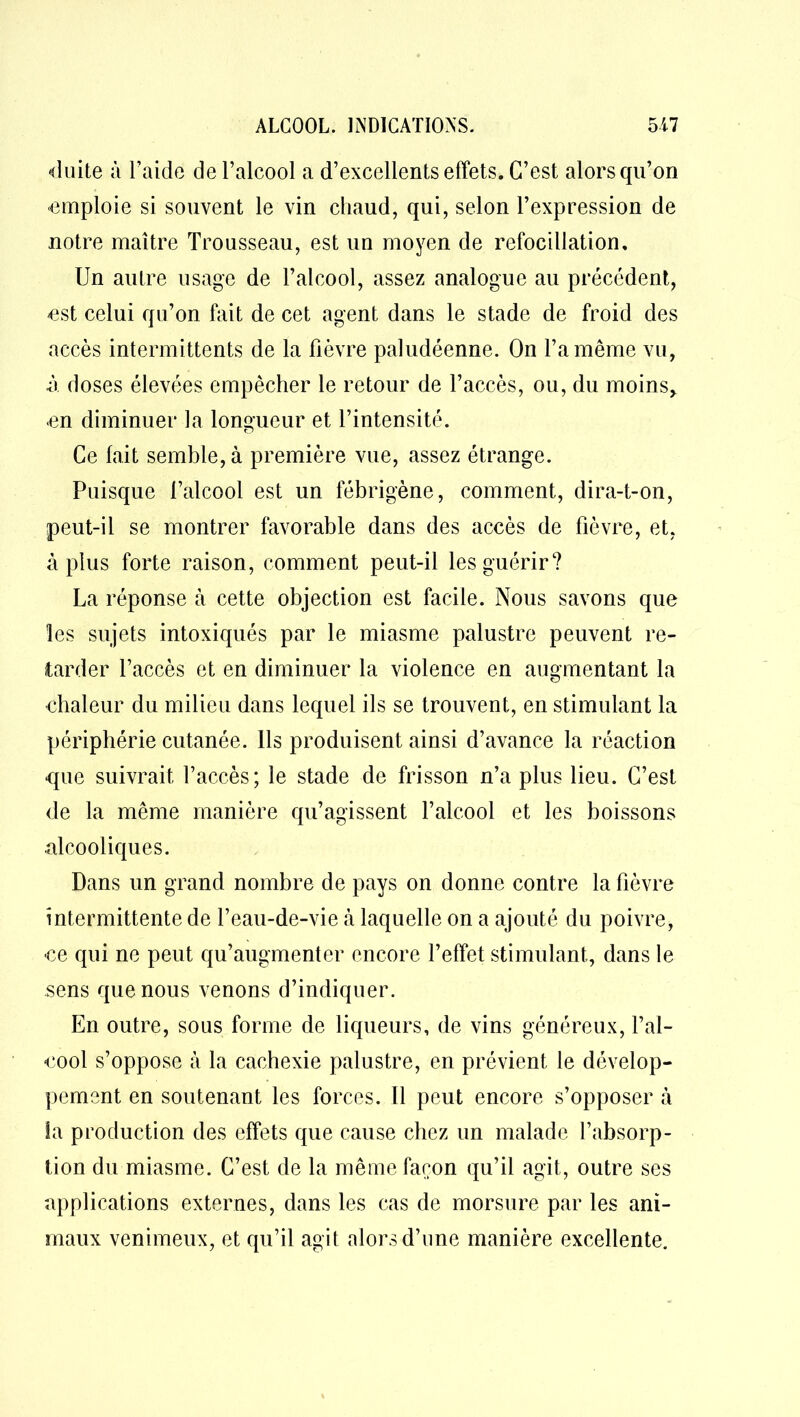 duite à l’aide de l’alcool a d’excellents effets. C’est alors qu’on ■emploie si souvent le vin chaud, qui, selon l’expression de notre maître Trousseau, est un moyen de rcfocillation. Un autre usage de l’alcool, assez analogue au précédent, est celui qu’on fait de cet agent dans le stade de froid des accès intermittents de la fièvre paludéenne. On l’a même vu, à doses élevées empêcher le retour de l’accès, ou, du moins, en diminuer la longueur et l’intensité. Ce fait semble, à première vue, assez étrange. Puisque l’alcool est un fébrigène, comment, dira-t-on, peut-il se montrer favorable dans des accès de fièvre, et, à plus forte raison, comment peut-il les guérir? La réponse à cette objection est facile. Nous savons que les sujets intoxiqués par le miasme palustre peuvent re- tarder l’accès et en diminuer la violence en augmentant la chaleur du milieu dans lequel ils se trouvent, en stimulant la périphérie cutanée. Ils produisent ainsi d’avance la réaction que suivrait l’accès; le stade de frisson n’a plus lieu. C’est de la même manière qu’agissent l’alcool et les boissons alcooliques. Dans un grand nombre de pays on donne contre la fièvre intermittente de l’eau-de-vie à laquelle on a ajouté du poivre, ce qui ne peut qu’augmenter encore l’effet stimulant, dans le sens que nous venons d’indiquer. En outre, sous forme de liqueurs, de vins généreux, l’al- cool s’oppose à la cachexie palustre, en prévient le dévelop- pement en soutenant les forces. 11 peut encore s’opposer à îa production des effets que cause chez un malade l’absorp- tion du miasme. C’est de la même façon qu’il agit, outre ses applications externes, dans les cas de morsure par les ani- maux venimeux, et qu’il agit alors d’une manière excellente.