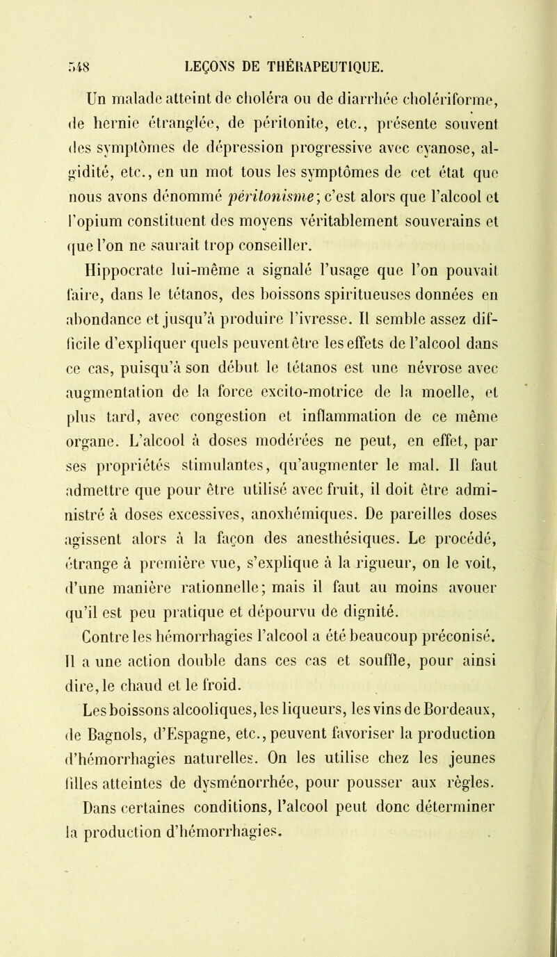 Un malade atteint de choléra ou de diarrhée cholériforme, de hernie étranglée, de péritonite, etc., présente souvent des symptômes de dépression progressive avec cyanose, al- gidité, etc., en un mot tous les symptômes de cet état que nous avons dénommé péritonisme ; c’est alors que l’alcool et l’opium constituent des moyens véritablement souverains et que l’on ne saurait trop conseiller. Hippocrate lui-même a signalé l’usage que l’on pouvait faire, dans le tétanos, des boissons spiritueuses données en abondance et jusqu’à produire l’ivresse. Il semble assez dif- ficile d’expliquer quels peuvent être les effets de l’alcool dans ce cas, puisqu’à son début le tétanos est une névrose avec augmentation de la force excito-motrice de la moelle, et plus tard, avec congestion et inflammation de ce même organe. L’alcool à doses modérées ne peut, en effet, par ses propriétés stimulantes, qu’augmenter le mal. Il faut admettre que pour être utilisé avec fruit, il doit être admi- nistré à doses excessives, anoxhémiques. De pareilles doses agissent alors à la façon des anesthésiques. Le procédé, étrange à première vue, s’explique à la rigueur, on le voit, d’une manière rationnelle; mais il faut au moins avouer qu’il est peu pratique et dépourvu de dignité. Contre les hémorrhagies l’alcool a été beaucoup préconisé. 11 a une action double dans ces cas et souffle, pour ainsi dire, le chaud et le froid. Les boissons alcooliques, les liqueurs, les vins de Bordeaux, de Bagnols, d’Espagne, etc., peuvent favoriser la production d’hémorrhagies naturelles. On les utilise chez les jeunes iilles atteintes de dysménorrhée, pour pousser aux règles. Dans certaines conditions, l’alcool peut donc déterminer la production d’hémorrhagies.